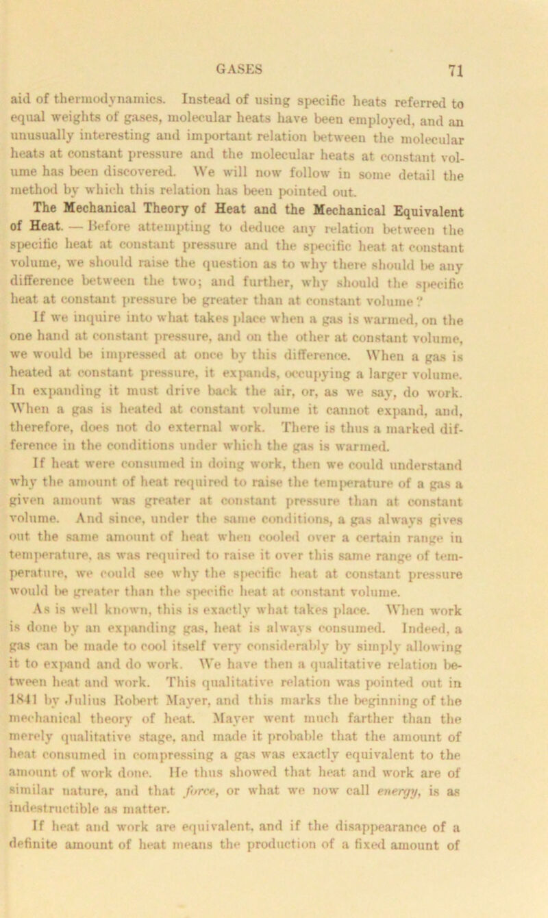 aid of thermodynamics. Instead of using specific heats referred to equal weights of gases, molecular heats have been employed, and an unusually interesting and important relation between the molecular heats at constant pressure and the molecular heats at constant vol- ume has been discovered. We will now follow in some detail the method by which this relation has been pointed out. The Mechanical Theory of Heat and the Mechanical Equivalent of Heat. — Before attempting to deduce any relation between the specific heat at constant pressure and the specific heat at constant volume, we should raise the question as to why there should l>e any difference between the two; and further, why should the specific heat at constant pressure l>e greater than at constant volume ? If we inquire into what takes place when a gas is warmed, on the one hand at constant pressure, and on the other at constant volume, we would Ik* impressed at once by this difference. When a gas is heated at constant pressure, it expands, occupying a larger volume. In expanding it must drive back the air, or, as we say, do work. When a gas is heated at constant volume it cannot expand, and. therefore, does not do external work. There is thus a marked dif- ference in the conditions under which the gas is warmed. If heat were consumed in doing work, then we could understand why the amount of heat required to raise the temperature of a gas a given amount was greater at constant pressure than at constant volume. And since, under the same conditions, a gas alwavs gives out the same amount of heat when cooled over a certain range in temperature, as was required to raise it over this same range of tem- perature, we could see why the specific heat at constant pressure would l>e greater than the specific heat at constant volume. As is well known, this is exactly what takes place. When work is done by an expanding gas. heat is always consumed. Indeed, a gas can be made to cool itself very considerably by simply allowing it to expand and do work. We have then a qualitative relation be- tween heat and work. This qualitative relation was pointed out in 1K41 bv Julius Robert Mayer, and this marks the beginning of the mechanical theory of heat. Mayer went much farther than the merely qualitative stage, and made it probable that the amount of heat consumed in compressing a gas was exactly equivalent to the amount of work done. He thus showed that heat and work are of similar nature, and that force, or what we now call energy, is as indestructible as matter. If heat and work are equivalent, and if the disappearance of a definite amount of heat means the production of a fixed amount of