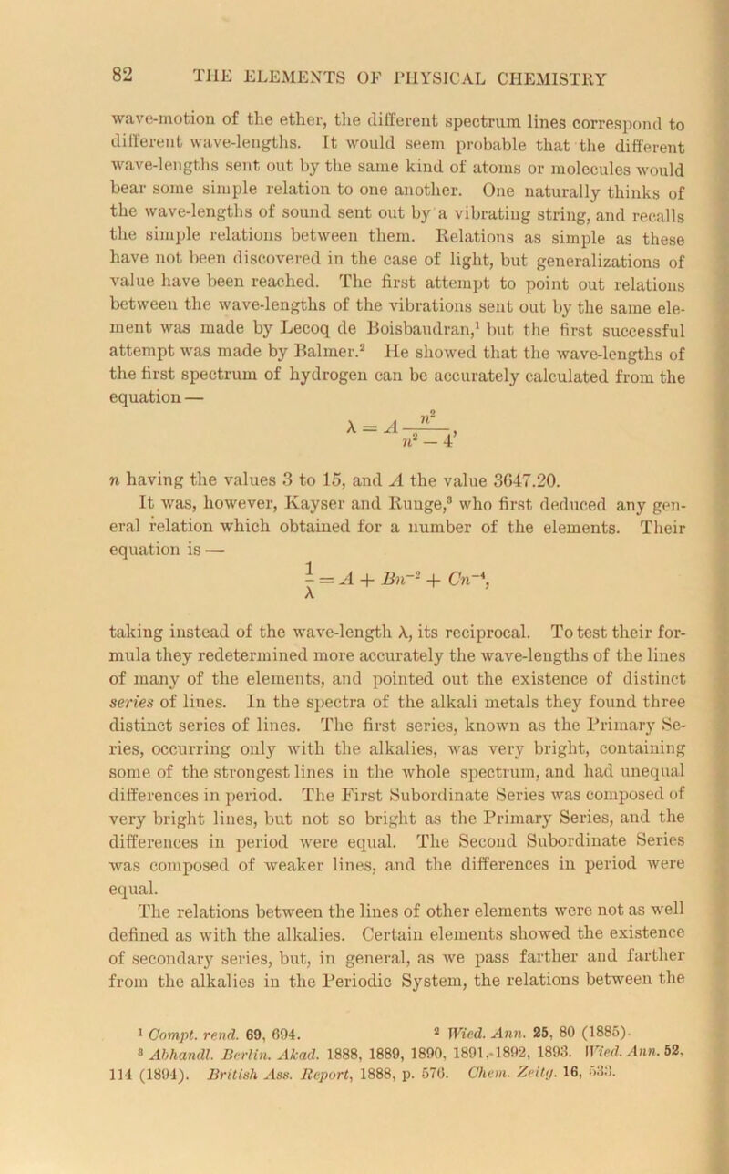 wave-motion of the ether, the different spectrum lines correspond to different wave-lengths. It would seem probable that the different wave-lengths sent out by the same kind of atoms or molecules would bear some simple relation to one another. One naturally thinks of the wave-lengths of sound sent out by a vibrating string, and recalls the simple relations between them. Relations as simple as these have not been discovered in the case of light, but generalizations of value have been reached. The first attempt to point out relations between the wave-lengths of the vibrations sent out by the same ele- ment was made by Lecoq de Boisbaudran,1 but the first successful attempt was made by Balmer.2 He showed that the wave-lengths of the first spectrum of hydrogen can be accurately calculated from the equation — n having the values 3 to 15, and A the value 3647.20. It was, however, Kayser and Ruuge,3 who first deduced any gen- eral relation which obtained for a number of the elements. Their equation is — - = A + Bn~2 + Cn-\ taking instead of the wave-length its reciprocal. To test their for- mula they redetermined more accurately the wave-lengths of the lines of many of the elements, and pointed out the existence of distinct series of lines. In the spectra of the alkali metals they found three distinct series of lines. The first series, known as the Primary Se- ries, occurring only with the alkalies, was very bright, containing some of the strongest lines in the whole spectrum, and had unequal differences in period. The First Subordinate Series was composed of very bright lines, but not so bright as the Primary Series, and the differences in period were equal. The Second Subordinate Series was composed of weaker lines, and the differences in period were equal. The relations between the lines of other elements were not as well defined as with the alkalies. Certain elements showed the existence of secondary series, but, in general, as we pass farther and farther from the alkalies in the Periodic System, the relations between the 1 Compt. rend. 69, 694. 2 Wied. Ann. 25, 80 (1885)- 8 Abhandl. Berlin. Akad. 1888, 1889, 1890, 1891,-1892, 1893. Wied. Ann. 52. 114 (1894). British Ass. Report, 1888, p. 576. Chein. Zeity. 16, 533.
