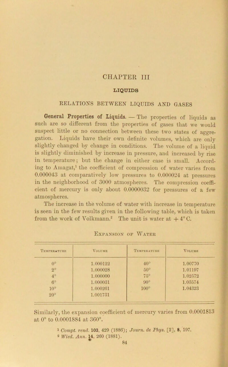 CHAPTER III LIQUIDS RELATIONS BETWEEN LIQUIDS AND GASES General Properties of Liquids. — The properties of liquids as such are so different from the properties of gases that we would suspect little or no connection between these two states of aggre- gation. Liquids have their own definite volumes, which are only slightly changed by change in conditions. The volume of a liquid is slightly diminished by increase in pressure, and increased by rise in temperature; but the change in either case is small. Accord- ing to Amagat,1 the coefficient of compression of water varies from 0.000043 at comparatively low pressures to 0.000024 at pressures in the neighborhood of 3000 atmospheres. The compression coeffi- cient of mercury is only about 0.0000032 for pressures of a few atmospheres. The increase in the volume of water with increase in temperature is seen in the few results given in the following table, which is taken from the work of Volkmann.2 The unit is water at -f- 4°C. Expaxsiox of Water Temperature Volume Temperature Volume 0° 1.000122 40° 1.00770 2° 1.000028 50° 1.01197 4° 1.000000 75° 1.02572 0° 1.000031 90° 1.03574 10° 1.000201 100° 1.04323 O O C*4 1.001731 Similarly, the expansion coefficient of mercury varies from 0.0001813 at 0° to 0.0001884 at 360°.' 1 Compt. rend. 103, 420 (1880); Journ. de Phys. [2], 8, 197. 2 Wied. Ann. 14, 200 (1881).