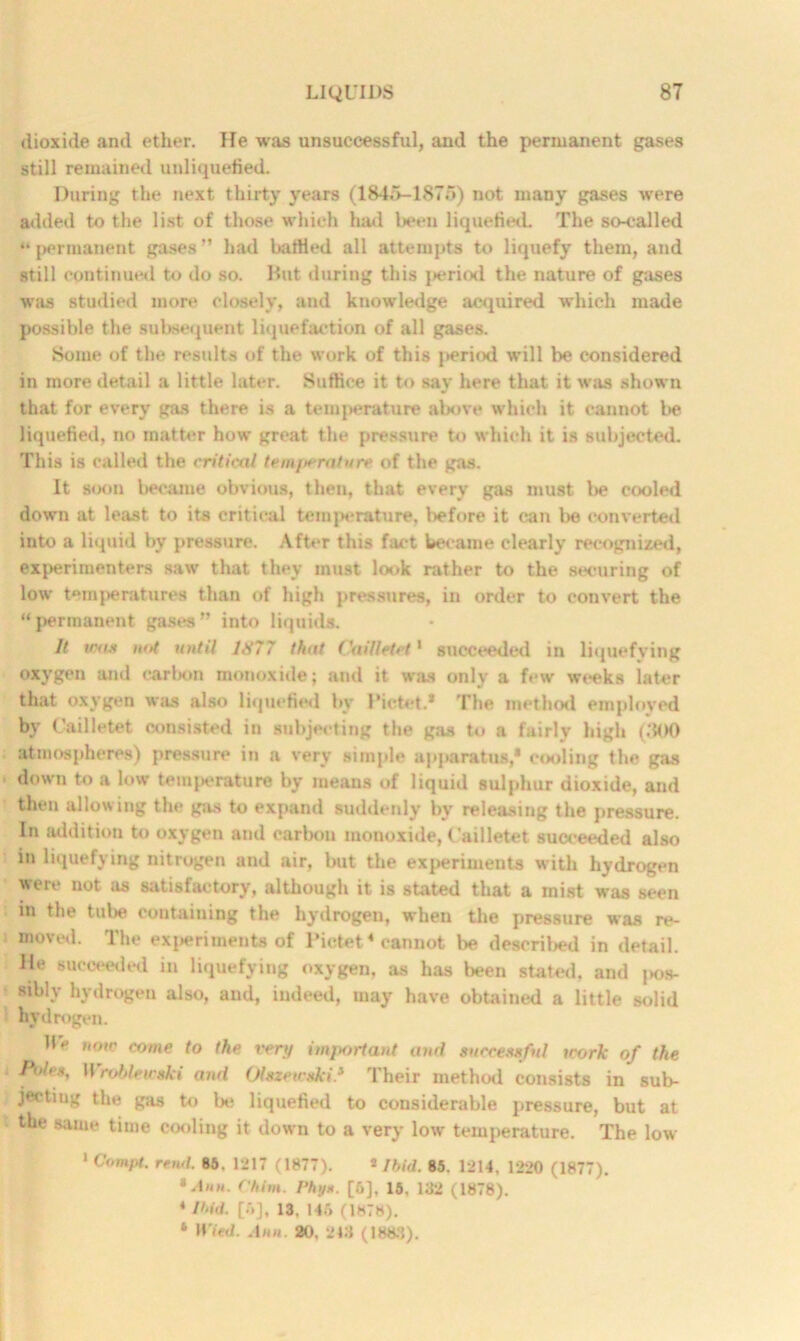 dioxide and ether. He was unsuccessful, and the permanent gases still remained unliquefied. During the next thirty years (1845-1875) not many gases were added to the list of those which had been liquefied. The so-called “ permanent gases ” had battled all attempts to liquefy them, and still continued to do so. But during this period the nature of gases was studied more closely, and knowledge acquired which made possible the subsequent liquefaction of all gases. Some of the results of the work of this period will be considered in more detail a little later. Suffice it to say here that it was shown that for every gas there is a temperature above which it cannot be liquefied, no matter how great the pressure to which it is subjected. This is called the critical tem/wrature of the gas. It soon became obvious, then, that every gas must l»e cooled down at least to its critical temperature, l>efore it can lie converted into a liquid by pressure. After this fact became clearly recognized, experimenters saw that they must look rather to the securing of low temperatures than of high pressures, in order to convert the “permanent gases” into liquids. It was not until 1877 that Oaillttet1 succeeded in liquefying oxygen and carbon monoxide; and it was only a few weeks later that oxygen was also liquefied by Pictet.* The method employed by C’ailletet consisted in subjecting the gas to a fairly high (300 atmospheres) pressure in a very simple apparatus,* cooling the gas down to a low temperature by means of liquid sulphur dioxide, and then allowing the gas to expand suddenly by releasing the pressure. In addition to oxygen and carbon monoxide, Cailletet succeeded also in liquefying nitrogen and air, but the experiments with hydrogen were not as satisfactory, although it is stated that a mist was seen in the tube containing the hydrogen, when the pressure was re- moved. The experiments of Pictet4 cannot be described in detail. He succeeded in liquefying oxygen, as has been stated, and jjos- siblv hydrogen also, and, indeed, may have obtained a little solid hydrogen. Be now come to the very important and successful work of the Poles, H roblewski and Olszewski'.* Their method consists in sub- jecting the gas to be liquefied to considerable pressure, but at the same time cooling it down to a very low temperature. The low 1 Compt. rend. 85. 1217 (1877). * Ibid. 85. 1214. 1220 (1877). 'Ann. (’him. Phys. [6], 15. 132 (1878). 4 Ibid. ['»], 13, 145 (1878). * H’led. Ann. 20, 243 (1883).
