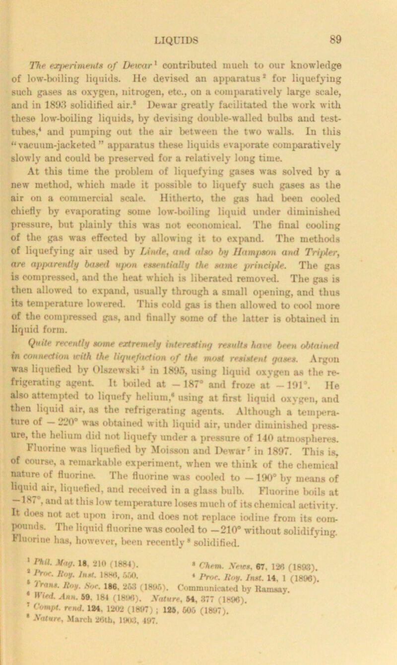 The experiments of Deicar1 contributed much to our knowledge of low-boiling liquids. He devised an apparatus * for liquefying such gases as oxygen, nitrogen, etc., on a comparatively large scale, and in 1898 solidified air.3 Dewar greatly facilitated the work with these low-boiling liquids, by devising double-walled bulbs and test- tubes,4 and pumping out the air between the two walls. In this “vacuum-jacketed” apparatus these liquids evaporate comparatively slowly and could be preserved for a relatively long time. At this time the problem of liquefying gases was solved by a new method, which made it possible to liquefy such gases as the air on a commercial scale. Hitherto, the gas had been cooled chiefly by evaporating some low-boiling liquid under diminished pressure, but plainly this was not economical. The final cooling of the gas was effected by allowing it to expand. The methods of liquefying air used by Unde, and also by Ham/ison and Trijtler, are apparently based upon essentially the same jrrincijJe. The gas is compressed, and the heat which is liberated removed. The gas is then allowed to expand, usually through a small opening, and thus its temperature lowered. This cold gas is then allowed to cool more of the compressed gas, and finally some of the latter is obtained in liquid form. Quite recently some extremely interesting results have been obtained in connection mth the liquefaction of the most resistent gases. Argon was liquefied by Olszewski3 in 1895, using liquid oxygen as the re- frigerating agent It boiled at -187° and froze at -191°. He also attempted to liquefy helium, using at first liquid oxygen, and then liquid air, as the refrigerating agents. Although a tempera- ture of 220° was obtained with liquid air, under diminished press- ure, the helium did not liquefy under a pressure of 140 atmospheres. Fluorine was liquefied by Moisson aud Dewar7 in 1897. This is, of course, a remarkable experiment, when we think of the chemical nature of fluorine. The fluorine was cooled to —190° by means of liquid air, liquefied, aud received in a glass bulb. Fluorine boils at ~ 1S7°, and at this low temperature loses much of its chemical activity. It does not act upon iron, and does not replace iodine from its com- pounds. The liquid fluorine was cooled to —210° without solidifying. Fluorine has, however, been recently 8 solidified. ' Phil. Mag. 18. 210 (1884). * Chem. Neves. 67. 120 (1893). o>r. Hoy. Inst. 1880, 650. « prOC. U„y. Jnst. 14. 1 (1896). irons. Hoy. Sor. 186. 263 (1896). Communicated by Ramsay. ! ,n>d- Al'»- 59- 184 (1890). Nature, 64, 377 (1896). ' Compt. mid. 124. 1202 (1897) • 126, 606 (1897). * Nature, March 26th, 1903, 497.