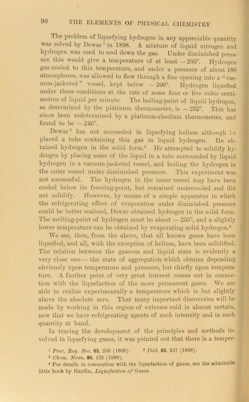 The problem of liquefying hydrogen in any appreciable quantity was solved by Dewar1 in 1898. A mixture of liquid nitrogen and hydrogen was used to cool down the gas. Under diminished press- ure this would give a temperature of at least —205°. Hydrogen gas cooled to this temperature, and under a pressure of about 180 atmospheres, was allowed to How through a fine opening into a “ vac- uum-jacketed ” vessel, kept below — 200°. Hydrogen liquefied under these conditions at the rate of some four or five cubic centi- metres of liquid per minute. The boiling-point of liquid hydrogen, as determined by the platinum thermometer, is — 252°. This has since been redetermined by a platinum-rhodium thermometer, and found to be — 240°. Dewar-' has not succeeded in liquefying helium although l.e placed a tube containing this gas in liquid hydrogen. He ob- tained hydrogen in the solid form.3 lie attempted to solidify hy- drogen by placing some oi the liquid in a tube surrounded by liquid hydrogen in a vacuum-jacketed vessel, and boiling the hydrogen in the outer vessel under diminished pressure. This experiment was not successful. The hydrogen in the inner vessel may have been cooled below its freezing-point, but remained undercooled and did not solidify. However, by means of a simple apparatus in which the refrigerating effect of evaporation under diminished pressure could be better realized, Dewar obtained hydrogen in the solid form. The melting-point of hydrogen must be about — 255°, and a slightly lower temperature can be obtained by evaporating solid hydrogen.4 VVe see, then, from the above, that all known gases have been liquefied, and all, with the exception of helium, have been solidified. The relation between the gaseous and liquid state is evidently a very close one — the state of aggregation which obtains depending obviously upon temperature and pressure, but chiefly upon tempera- ture. A further point of very great interest comes out in connec- 1 tion with the liquefaction of the more permanent gases. We are able to realize experimentally a temperature which is but slightly above the absolute zero. That many important discoveries will be made by working in this region of extreme cold is almost certain, now that we have refrigerating agents of such intensity and in such quantity at hand. In tracing the development of the principles and methods in- volved in liquefying gases, it was pointed out that there is a temper- 1 Proc. Boy. Soc. 63, 256 (1898). 2 Ibid. 63, 257 (1898). 3 Chem. Neios, 80, 132 (1899). 4 For details in connection with the liquefaction of gases, see the admirable little book by Ilardin, Liquefaction of Gases.
