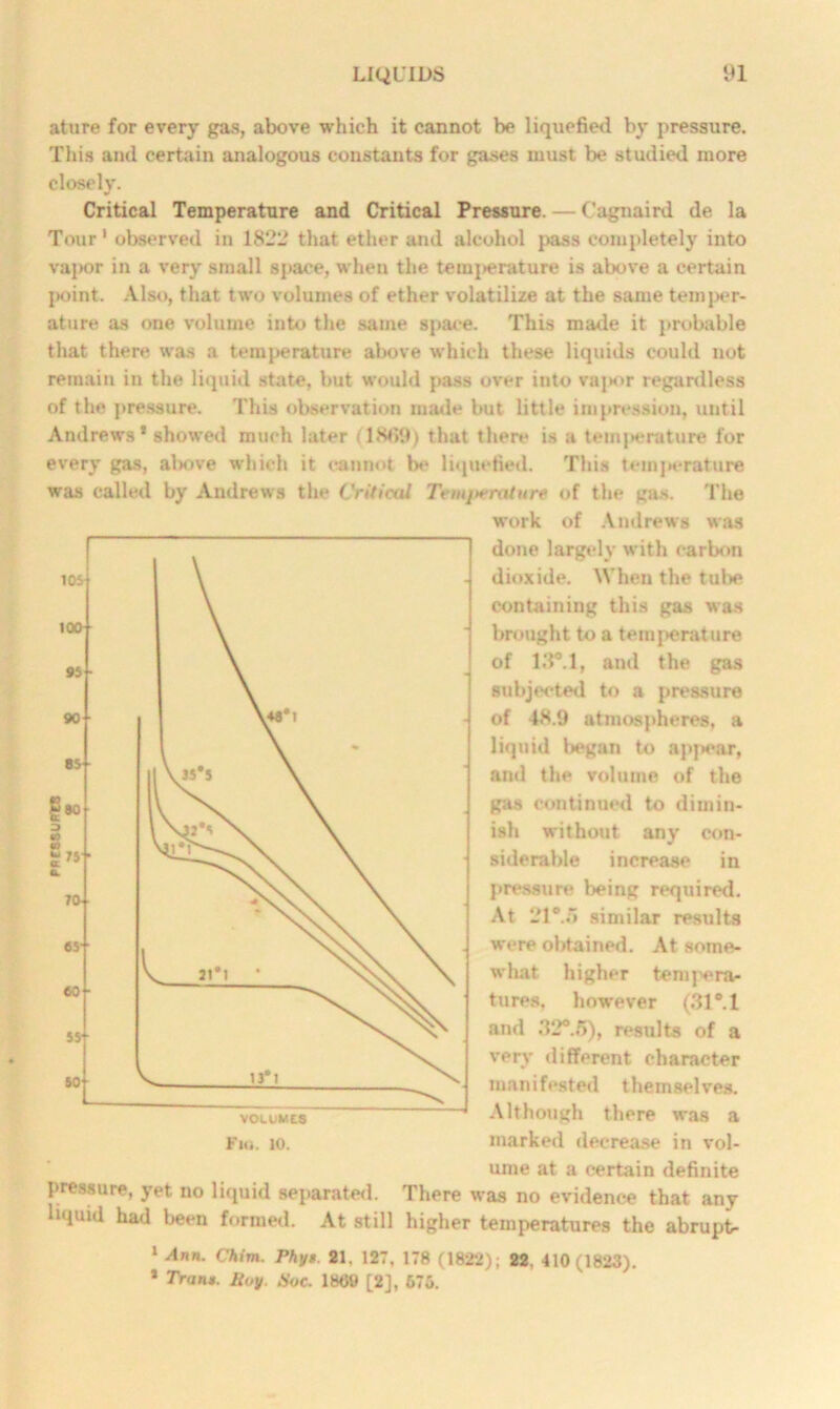 ature for every gas, above which it cannot be liquefied by pressure. This and certain analogous constants for gases must be studied more closely. Critical Temperature and Critical Pressure. — Cagnaird de la Tour* observed in 1822 that ether and alcohol pass completely into vapor in a very small space, when the tem{>erature is above a certain l>oint. Also, that two volumes of ether volatilize at the same temper- ature as one volume into the same space. This made it probable that there was a temperature above which these liquids could not remain in the liquid state, but would pass over into vapor regardless of the pressure. This observation made but little impression, until Andrews* showed much later (18tf9) that there is a temperature for every gas, al>ove which it cannot be liquefied. This temj*erature was called by Andrews the Critical Tcnijn'rature of the gas. The work of Andrews was done largely with carbon dioxide. When the tube containing this gas was brought to a temperature of 13°.l, and the gas subjected to a pressure of 48.9 atmospheres, a liquid l**gan to appear, and the volume of the gas continued to dimin- ish without any con- siderable increase in pressure being required. At 21°.o similar results were obtained. At some- what higher tempera- tures, however (31°. 1 and 32°.5), results of a very different character manifested themselves. Although there was a marked decrease in vol- ume at a certain definite pressure, yet no liquid separated. There was no evidence that any liquid had been formed. At still higher temperatures the abrupt 1 Ann. Chim. Phyt. 21. 127, 178 (1822); 22. 410(1823). * Tranu. Soy. Hoc. 1809 [2], 675.