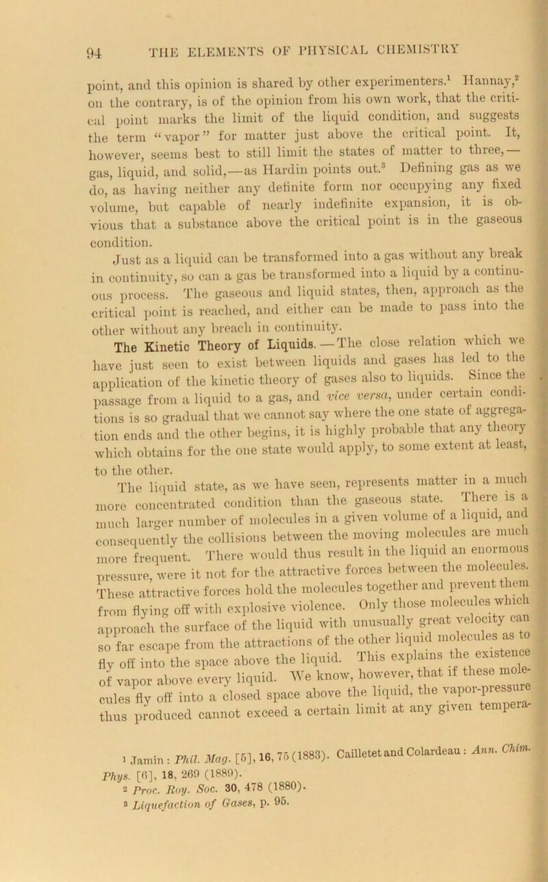 point, and this opinion is shared by other experimenters.1 II an nay,2 on the contrary, is of the opinion from his own work, that the criti- cal point marks the limit of the liquid condition, and suggests the term “vapor” for matter just above the critical point. It, however, seems best to still limit the states of mattei to thiee, gas, liquid, and solid,—as Hardin points out.’ Defining gas as we do, as having neither any definite form nor occupying any fixed volume, but capable of nearly indefinite expansion, it is ob- vious that a substance above the critical point is in the gaseous condition. Just as a liquid can be transformed into a gas without any break in continuity, so can a gas be transformed into a liquid by a continu- ous process. The gaseous and liquid states, then, approach as the critical point is reached, and either can be made to pass into the other without any breach in continuity. The Kinetic Theory of Liquids.—The close relation which we have just seen to exist between liquids and gases has led to the application of the kinetic theory of gases also to liquids. Since the passage from a liquid to a gas, and vice versa, under certain condi- tions is so gradual that we cannot say where the one state of aggrega- tion ends and the other begins, it is highly probable that any theory which obtains for the one state would apply, to some extent at least, to the other. . . The liquid state, as we have seen, represents matter in a much more concentrated condition than the gaseous state. There is a much larger number of molecules in a given volume of a liquid, and consequently the collisions between the moving molecules are much more frequent. There would thus result in the liquid an enormous pressure, were it not for the attractive forces between the molecules. These attractive forces hold the molecules together and prevent them from flying off witl, explosive violence. Only those molecules which approach the surface of the liquid with unusually great velocity can so far escape from the attractions of the other liquid molecules as to fly off tnto the space above the liquid. This explains the exis ence of vapor above every liquid. We know, however, that if cules fly off into a closed space above the liquid, the vap i 1 thus produced cannot exceed a certain limit at any given tempera. . .Tamil, i PM. Mag. [6], 16.75(1883). CailleMtandColardeau, Ann. CUm. Fhys. [6], 18. 26fl (1880). 2 rroc. Roy. Soc. 30, 478 (1880). 3 Liquefaction of Gases, p. 95.