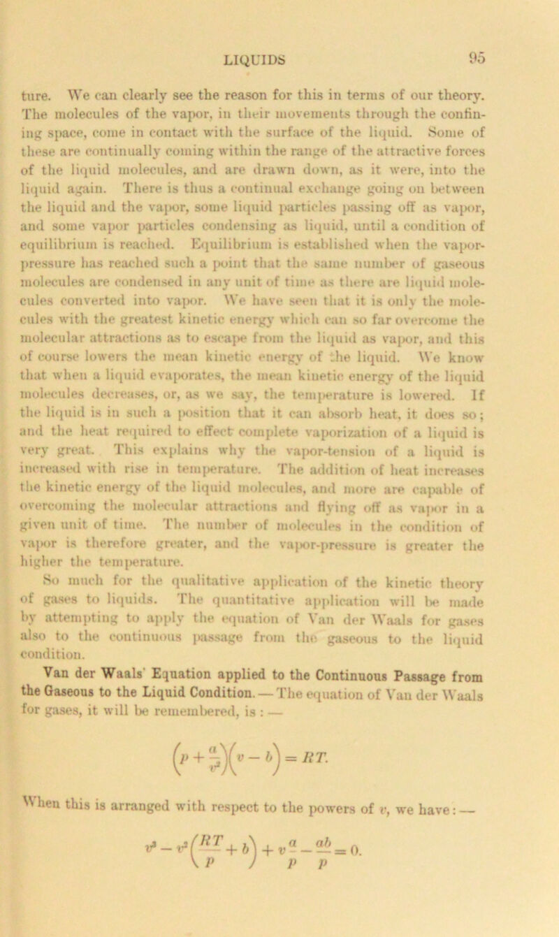 ture. We can clearly see the reason for this in terms of our theory. The molecules of the vapor, in their movements through the con till- ing space, come in contact with the surface of the liquid. Some of these are continually coming within the range of the attractive forces of the liquid molecules, and are drawn down, as it were, into the liquid again. There is thus a continual exchange going on between the liquid and the vapor, some liquid particles passing off as vapor, and some vapor {(articles condensing as liquid, until a condition of equilibrium is reached. Equilibrium is established when the vapor- pressure has reached such a j>oint that the same number of gaseous molecules are condensed in any unit of time as there are liquid mole- cules converted into vapor. We have seen that it is only the mole- cules with the greatest kinetic energy which can so far overcome the molecular attractions as to escape from the liquid as vapor, and this of course lowers the mean kinetic energy of the liquid. We know that when a liquid evaporates, the mean kinetic energy of the liquid molecules decreases, or, as we say, the temperature is lowered. If the liquid is in such a {K)sition that it can absorb heat, it. does so; and the heat required to effect complete vaporization of a liquid is very great. This explains why the vapor-tension of a liquid is increased with rise in temperature. The addition of heat increases the kinetic energy of the liquid molecules, and more are capable of overcoming the molecular attractions and Hying off as vapor in a given unit of time. The number of molecules in the condition of vapor is therefore greater, and the vapor-pressure is greater the higher the tem|>erature. So much for the qualitative application of the kinetic theory of gases to liquids. The quantitative application will be made by attempting to apply the equation of Van der Waals for gases also to the continuous passage from the gaseous to the liquid condition. Van der Waals’ Equation applied to the Continuous Passage from the Gaseous to the Liquid Condition. — The equation of Van der Waals for gases, it will be remembered, is : — lieu tliis ‘s arranged with respect to the powers of v, we have: