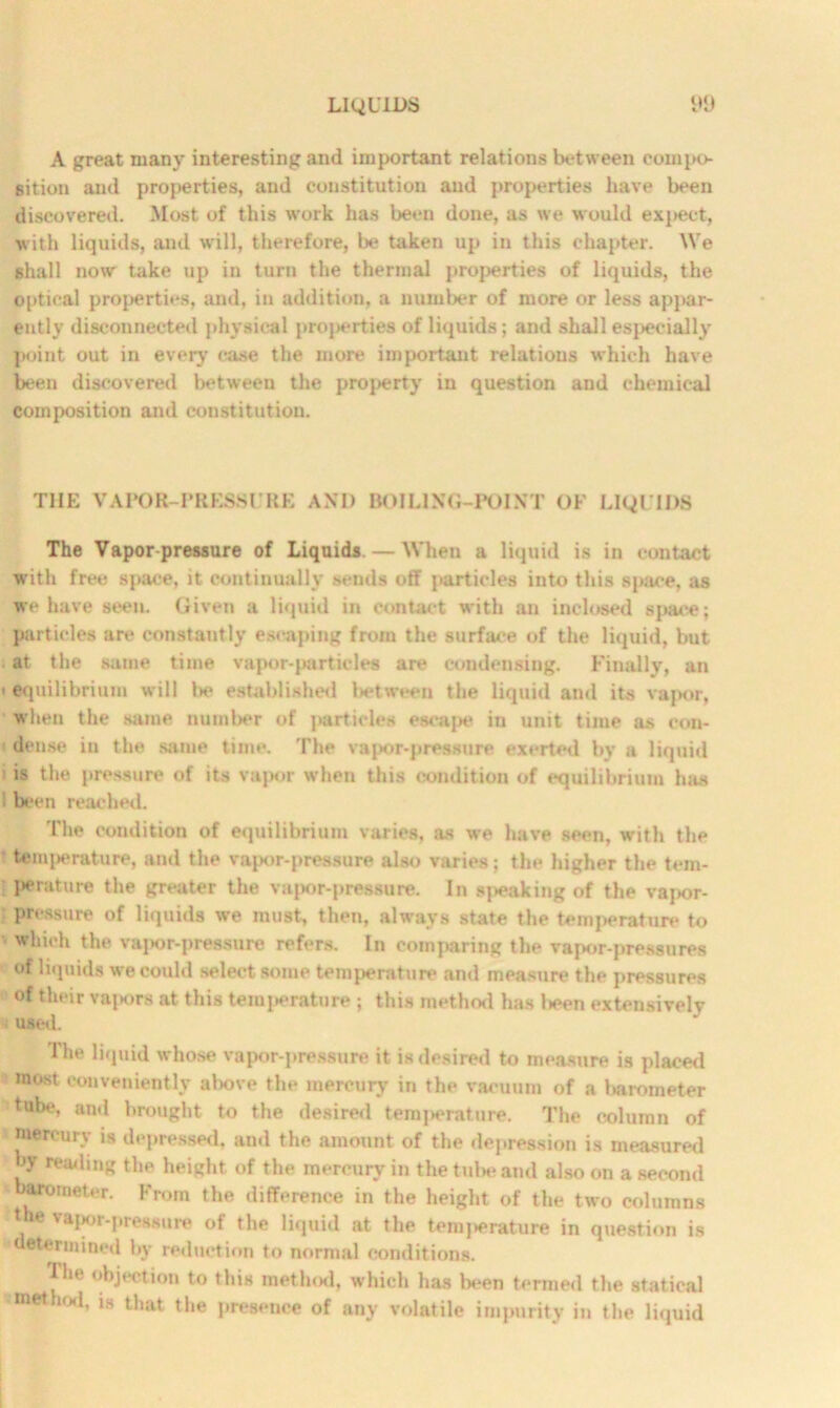 A great many interesting and important relations between compo- sition and properties, and constitution and properties have been discovered. Most of this work has been done, as we would expect, with liquids, and will, therefore, be taken up in this chapter. We shall now take up in turn the thermal properties of liquids, the optical properties, and, in addition, a number of more or less appar- ently disconnected physical projierties of liquids; and shall especially point out in every case the more important relations which have been discovered between the property in question and chemical composition and constitution. T1IE VAPOR-PRESSURE ANT) BOILING-POINT OF LIQUIDS The Vapor pressure of Liquids. — When a liquid is in contact with free space, it continually sends off particles into this space, as we have seen. Given a liquid in contact with an inclosed space; particles are constantly escaping from the surface of the liquid, but at the same time vapor-particles are condensing. Finally, an < equilibrium will be established between the liquid and its vapor, when the same number of particles escape in unit time as con- dense in the same time. The vapor-pressure exerted by a liquid is the pressure of its vapor when this condition of equilibrium has 1 been reached. The condition of equilibrium varies, as we have seen, with the temperature, and the vnpor-pressure also varieg; the higher the tem- I>erature the greater the vapor-pressure. In speaking of the vapor- pressure of liquids we must, then, always state the temperature to which the vai>or-pressure refers. In comparing the vapor-pressures of liquids we could select some temperature and measure the pressures of their vajmrs at this temperature ; this method has l*en extensively used. The liquid whose vapor-pressure it is desired to measure is placed most conveniently above the mercury in the vacuum of a liarometer tube, and brought to the desired temjierature. The column of mercury is depressed, and the amount of the depression is measured by reading the height, of the mercury in the tube and also on a second ^ barometer. From the difference in the height of the two columns the vajwr-pressure of the liquid at the temj*erature in question is determined by reduction to normal conditions. The objection to this method, which has been termed the statical method, is that the presence of any volatile impurity in the liquid