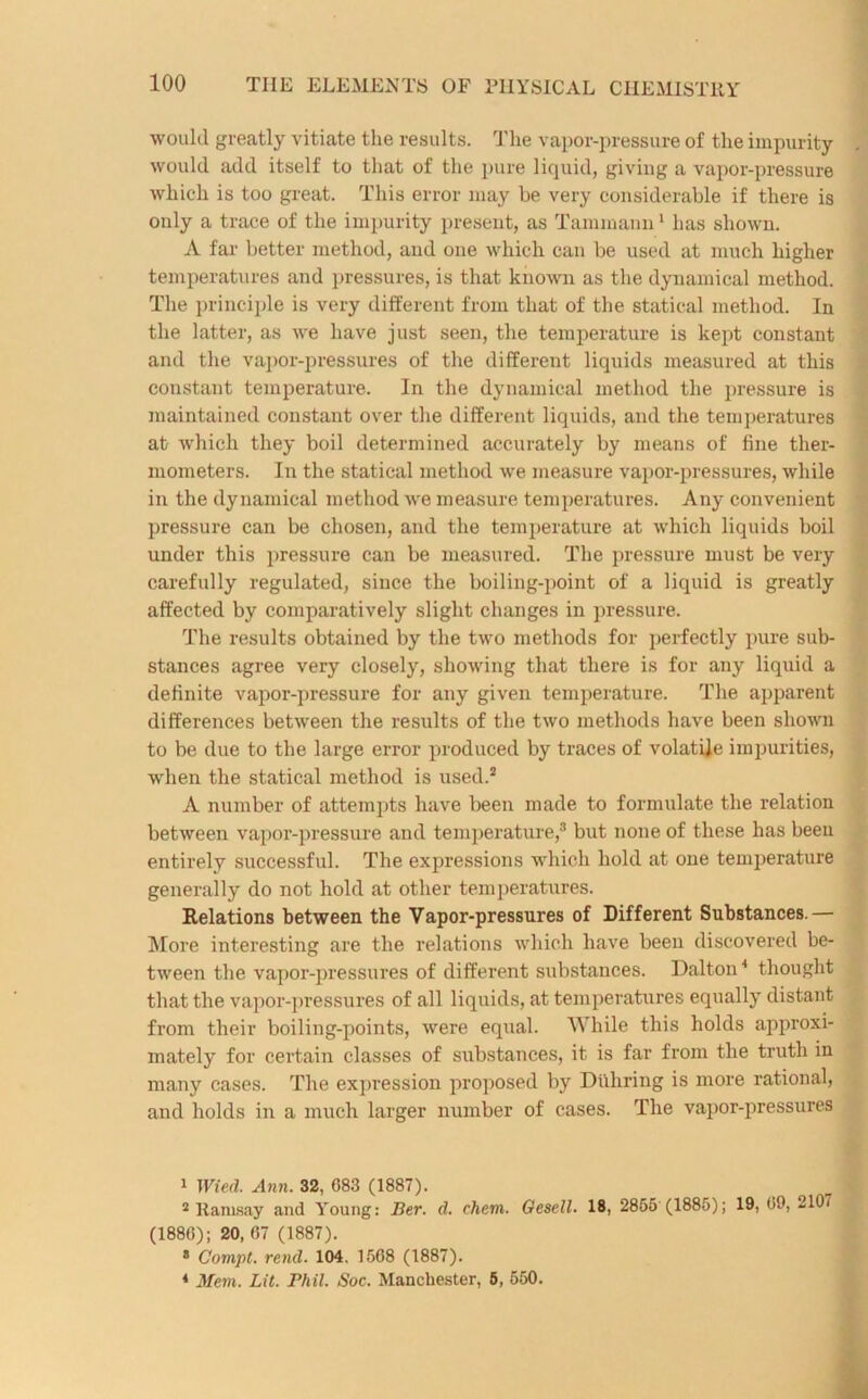 would greatly vitiate the results. The vapor-pressure of the impurity would add itself to that of the pure liquid, giving a vapor-pressure which is too great. This error may be very considerable if there is only a trace of the impurity present, as Tammann1 has shown. A far better method, and one which can be used at much higher temperatures and pressures, is that known as the dynamical method. The principle is very different from that of the statical method. In the latter, as we have just seen, the temperature is kept constant and the vapor-pressures of the different liquids measured at this constant temperature. In the dynamical method the pressure is maintained constant over the different liquids, and the temperatures at which they boil determined accurately by means of fine ther- mometers. In the statical method we measure vapor-pressures, while in the dynamical method we measure temperatures. Any convenient pressure can be chosen, and the temperature at which liquids boil under this pressure can be measured. The pressure must be very carefully regulated, since the boiling-point of a liquid is greatly affected by comparatively slight changes in pressure. The results obtained by the two methods for perfectly pure sub- stances agree very closely, showing that there is for any liquid a definite vapor-pressure for any given temperature. The apparent differences between the results of the two methods have been shown to be due to the large error produced by traces of volatile impurities, when the statical method is used.2 A number of attempts have been made to formulate the relation between vapor-pressure and temperature,3 but none of these has been entirely successful. The expressions which hold at one temperature generally do not hold at other temperatures. Relations between the Vapor-pressures of Different Substances.— More interesting are the relations which have been discovered be- tween the vapor-pressures of different substances. Dalton4 thought that the vapor-pressures of all liquids, at temperatures equally distant from their boiling-points, were equal. While this holds approxi- mately for certain classes of substances, it is far from the truth in many cases. The expression proposed by Duliring is more rational, and holds in a much larger number of cases. The vapor-pressures 1 Wied. Ann. 32, 083 (1887). 2 Ramsay and Young: Ber. d. chevx. Gesell. 18, 2855 (1885); 19, 09, 2107 (1880); 20, 07 (1887). 8 Compt. rend. 104. 1508 (1887). 4 Mem. Lit. Phil. Soc. Manchester, 5, 550.