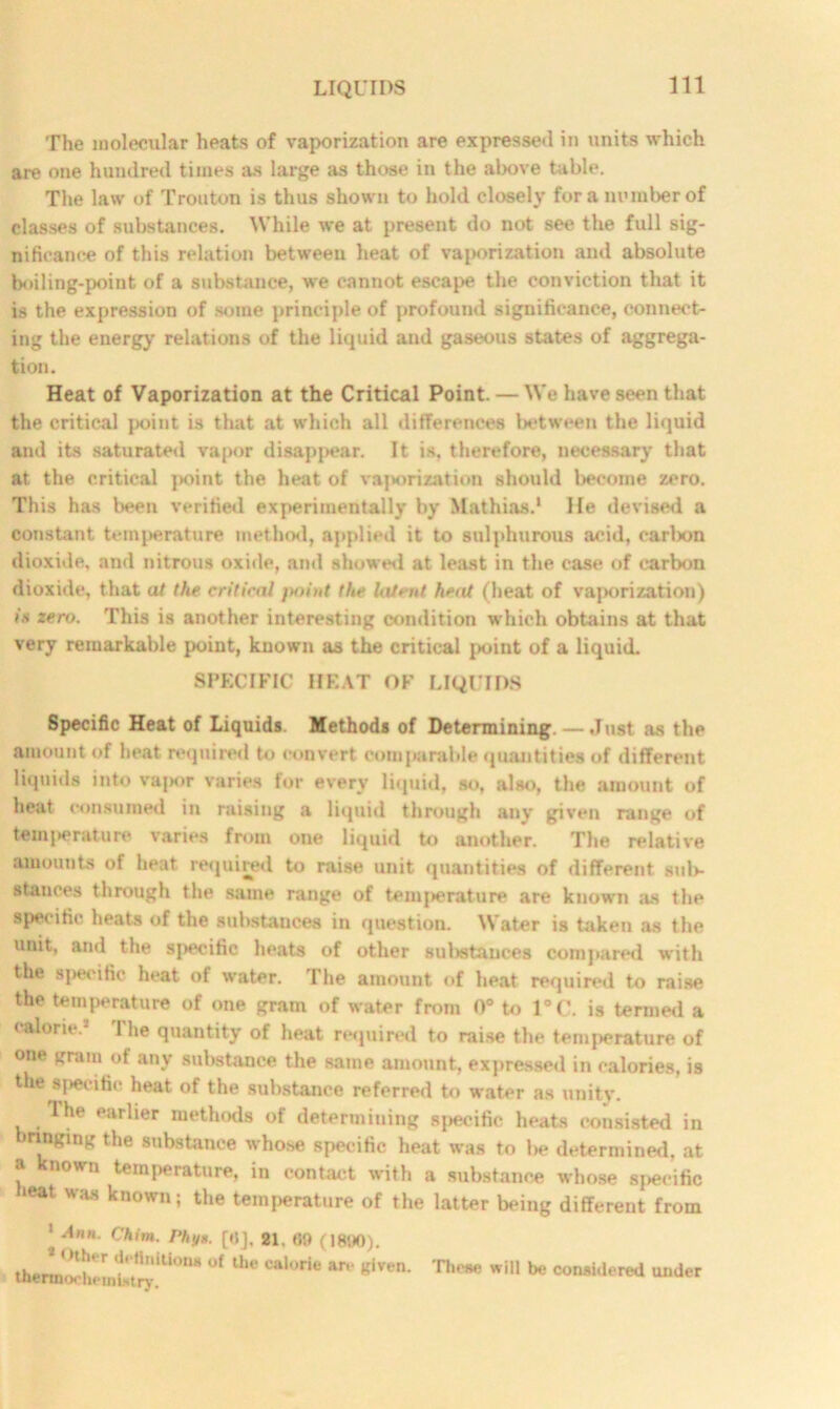 The molecular heats of vaporization are expressed in units which are one hundred times as large as those in the above table. The law of Trouton is thus shown to hold closely for a number of classes of substances. While we at present do not see the full sig- nificance of this relation between heat of vaporization and absolute boiling-point of a substance, we cannot escape the conviction that it is the expression of some principle of profound significance, connect- ing the energy relations of the liquid and gaseous states of aggrega- tion. Heat of Vaporization at the Critical Point. — We have seen that the critical point is that at which all differences between the liquid and its saturated vapor disappear. It is. therefore, necessary that at the critical point the heat of vaporization should become zero. This has been verified experimentally by Mathias.1 He devised a constant temperature method, applied it to sulphurous acid, carbon dioxide, and nitrous oxide, and showed at least in the case of carbon dioxide, that at the critical }mint the latent heat (heat of vaporization) is zero. This is another interesting condition which obtains at that very remarkable point, known as the critical point of a liquid. SPECIFIC HEAT OF LIQUIDS Specific Heat of Liquids. Methods of Determining. —Just as the amount of heat required to convert comparable quantities of different liquids into vapor varies for every liquid, so, also, the amount of heat consumed in raising a liquid through any given range of temperature varies from one liquid to another. The relative amounts of heat required to raise unit quantities of different, sub- stances through the same range of temperature are known as the specific heats of the substances in question. Water is taken as the unit, and the specific heats of other substances compared with the specific heat of water. The amount of heat required to raise the temperature of one gram of water from 0° to 1°C. is termed a calorie.- I he quantity of heat required to raise the temperature of one gram of any substance the same amount, expressed in calories, is the specific heat of the substance referred to water as unity. The earlier methods of determining specific heats consisted in brmgmg the substance whose specific heat was to be determined, at a known temperature, in contact with a substance whose specific »eat was known; the temperature of the latter being different from 1 -Din. Chin. Phys. [tlj, 21. 09 (1890). <Hher detinitions of the calorie are eiven. thermochemistry. These will be considered under