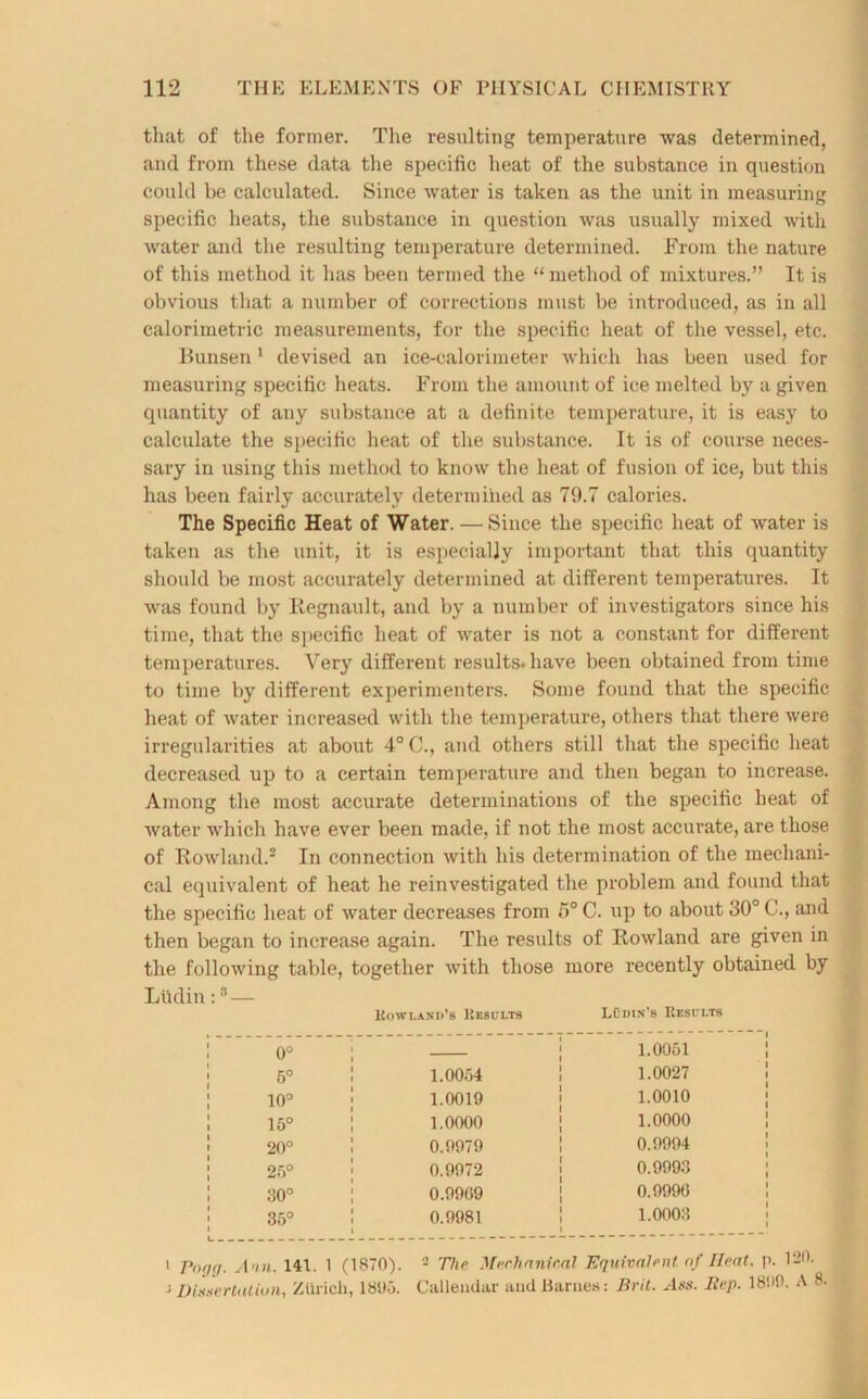 that of the former. The resulting temperature was determined, and from these data the specific heat of the substance in question could be calculated. Since water is taken as the unit in measuring specific heats, the substance in question was usually mixed with water and the resulting temperature determined. From the nature of this method it has been termed the “ method of mixtures.” It is obvious that a number of corrections must be introduced, as in all calorimetric measurements, for the specific heat of the vessel, etc. Bunsen1 devised an ice-calorimeter which has been used for measuring specific heats. From the amount of ice melted by a given quantity of any substance at a definite temperature, it is easy to calculate the specific heat of the substance. It is of course neces- sary in using this method to know the heat of fusion of ice, but this has been fairly accurately determined as 79.7 calories. The Specific Heat of Water. — Since the specific heat of water is taken as the unit, it is especially important that this quantity should be most accurately determined at different temperatures. It was found by Kegnault, and by a number of investigators since his time, that the specific heat of water is not a constant for different temperatures. Very different results, have been obtained from time to time by different experimenters. Some found that the specific heat of water increased with the temperature, others that there were irregularities at about 4° C., and others still that the specific heat decreased up to a certain temperature and then began to increase. Among the most accurate determinations of the specific heat of water which have ever been made, if not the most accurate, are those of Rowland.2 In connection with his determination of the mechani- cal equivalent of heat he reinvestigated the problem and found that the specific heat of water decreases from 5° C. up to about 30° C., and then began to increase again. The results of Rowland are given in the following table, together with those more recently obtained by Ltidin:3 — Rowland’s Results LOdin’s Results 0° _____ 1 1.0051 5° 1.0054 1 1 1.0027 10° 1.0019 f 1.0010 15° 1.0000 1 1.0000 20° 0.0979 I 1 0.9994 25° 0.9972 1 0.9993 O 0.9909 1 1 0.9996 35° 0.9981 1 1 1 1.0003 i Pnqg. Ain. 141. 1 (1870). 2 The Mechanical Equivalent of Heat. p. 120. j Dissertation, Zurich, 1805. Callemlar and Barnes: Brit. Ass. Iiep. 1800. A 8.