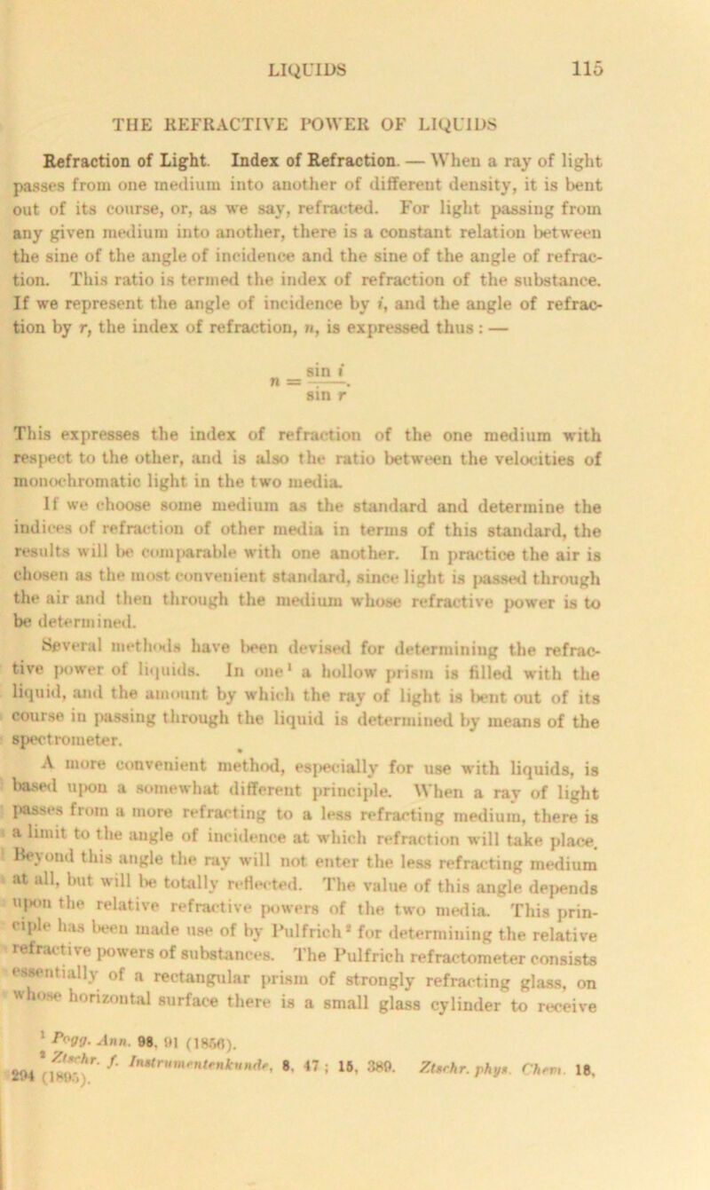 THE REFRACTIVE POWER OF LIQUIDS Refraction of Light. Index of Refraction. — When a ray of light passes from one medium into another of different density, it is bent out of its course, or, as we say, refracted. For light passing from any given medium into another, there is a constant relation between the sine of the angle of incidence and the sine of the angle of refrac- tion. This ratio is termed the index of refraction of the substance. If we represent the angle of incidence by t, and the angle of refrac- tion by r, the index of refraction, n, is expressed thus : — sin i n m — . sin r This expresses the index of refraction of the one medium with respect to the other, and is also the ratio between the velocities of monochromatic light in the two media. If we choose some medium as the standard and determine the indices of refraction of other media in terms of this standard, the results will lie comparable with one another. In practice the air is chosen as the most convenient standard, since light is passed through the air and then through the medium whose refractive |>ower is to be determined. Several methods have l>een devised for determining the refrac- tive power of liquids. In one1 a hollow prism is filled with the liquid, and the amount by which the ray of light is bent out of its course in passing through the liquid is determined by means of the spectrometer. A more convenient method, especially for use with liquids, is based u|)ou a somewhat different principle. When a ray of light passes from a more refracting to a less refracting medium, there is a limit to the angle of incidence at which refraction will take place. Beyond this angle the ray will not enter the less refracting medium at all, but will be totally reflected. The value of this angle depends upon the relative refractive powers of the two media. This prin- ciple has been made use of by Pulfrich* for determining the relative i*e powers of substances. 1 he Pulfrich refractometer consists essentially of a rectangular prism of strongly refracting glass, on whose horizontal surface there is a small glass cylinder to receive 1 Pogg. Ann. 98. 91 (I860). * Ztxrhr. f. Initrnmentfnknndt, 294 (1896). 8. 47 ; 16, 389. Ztfrhr. phy* Chfvi. 18.