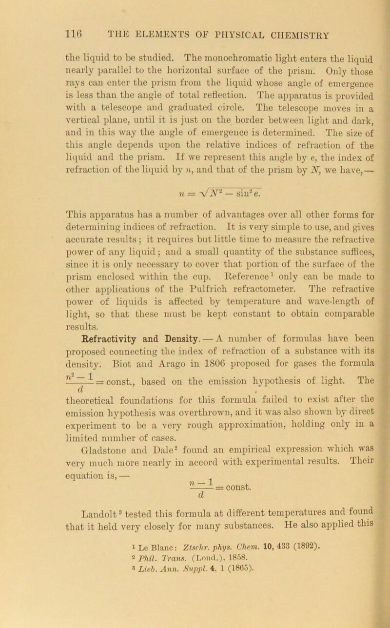 the liquid to be studied. The monochromatic light enters the liquid nearly parallel to the horizontal surface of the prism. Only those rays can enter the prism from the liquid whose angle of emergence is less than the angle of total reflection. The apparatus is provided with a telescope and graduated circle. The telescope moves in a vertical plane, until it is just on the border between light and dark, and in this way the angle of emergence is determined. The size of this angle depends upon the relative indices of refraction of the liquid and the prism. If we represent this angle by e, the index of refraction of the liquid by n, and that of the prism by N, we have,— n = VX* — sin2e. This apparatus has a number of advantages over all other forms for determining indices of refraction. It is very simple to use, and gives accurate results; it requires but little time to measure the refractive power of any liquid; and a small quantity of the substance suffices, since it is only necessary to cover that portion of the surface of the prism enclosed within the cup. Reference1 only can be made to other applications of the Pulfrich refractometer. The refractive power of liquids is affected by temperature and wave-length of light, so that these must be kept constant to obtain comparable results. Refractivity and Density. — A number of formulas have been proposed connecting the index of refraction of a substance with its density. Riot and Arago in 1800 proposed for gases the formula 2 1 —= const., based on the emission hypothesis of light. The d theoretical foundations for this formula failed to exist after the emission hypothesis was overthrown, and it was also shown by direct experiment to be a very rough approximation, holding only in a limited number of cases. Gladstone and Dale2 found an empirical expression which was very much more nearly in accord with experimental results. Their equation is,— ’J—i = const. cl Landolt3 tested this formula at different temperatures and found that it held very closely for many substances. He also applied this 1 Le Blanc: Ztschr. phys. Chem. 10, 433 (1892). * Phil. Trans. (Loud.), 1858. 3 Lieb. Ann. Suppl. 4. 1 (1805).