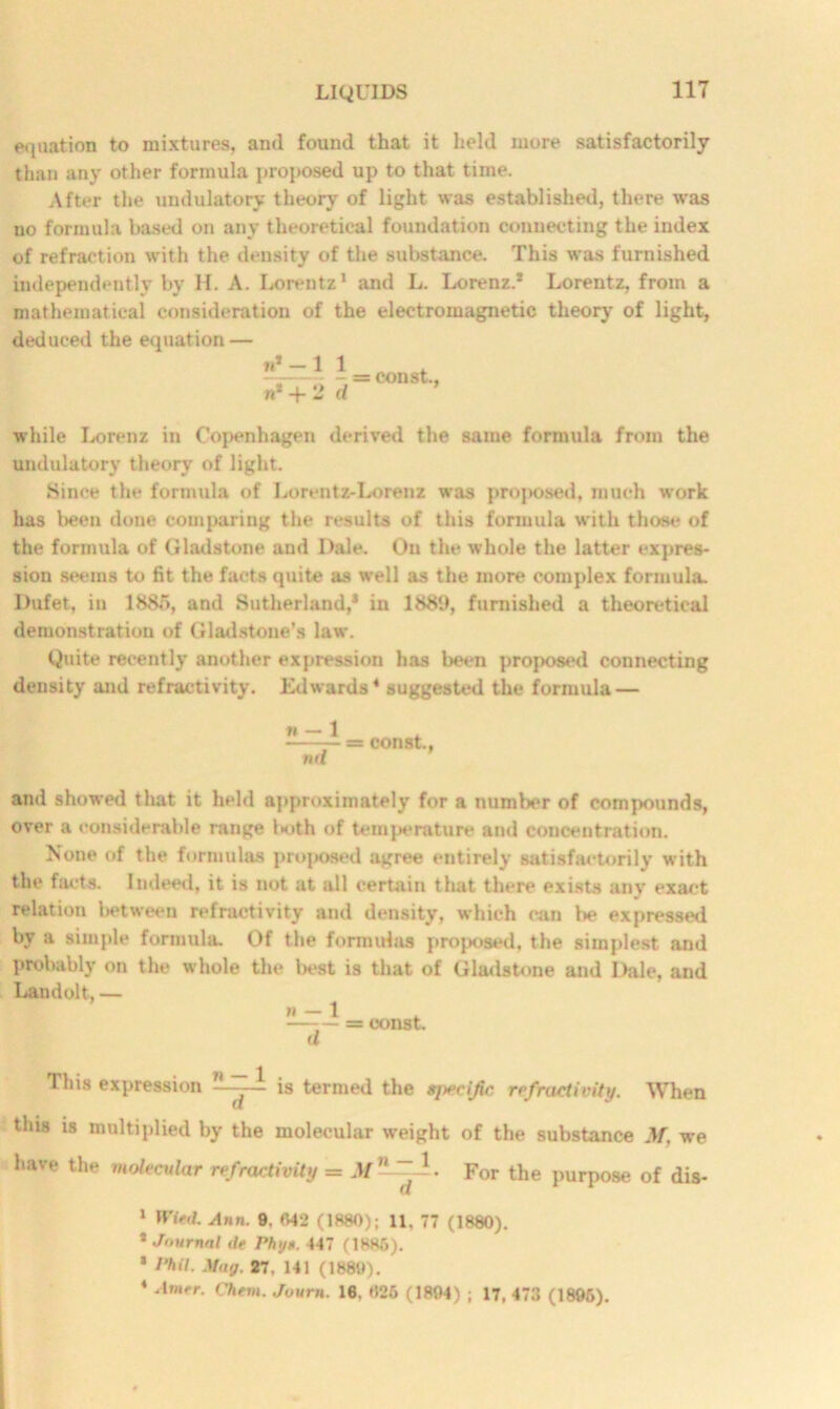 equation to mixtures, and found that it held more satisfactorily than any other formula proposed up to that time. After the undulatory theory of light was established, there was no formula based on any theoretical foundation connecting the index of refraction with the density of the substance. This was furnished independently by H. A. Lorentz1 and L. Lorenz.* Lorentz, from a mathematical consideration of the electromagnetic theory of light, deduced the equation — n*-l n* + 2 - = const., rf while Lorenz in Copenhagen derived the same formula from the undulatory theory of light. Since the formula of Lorentz-Lorenz was proposed, much work has been done comparing the results of this formula with those of the formula of Gladstone and Dale. On the whole the latter expres- sion seems to fit the facts quite as well as the more complex formula Dufet, in 1885, and Sutherland,* in 1889, furnished a theoretical demonstration of Gladstone's law. Quite recently another expression has been proposed connecting density and refractivity. Edwards4 suggested the formula — n — 1 = const., nd and showed that it held approximately for a number of compounds, over a considerable range U>th of temperature and concentration. None of the formulas proposed agree entirely satisfactorily with the facts. Indeed, it is not at all certain that there exists any exact relation between refractivity and density, which can be expressed by a simple formula. Of the formulas proposed, the simplest and probably on the whole the best is that of Gladstone and Dale, and Landolt, — n — 1 —= const, u This expression — - - is termed the sjwcijic refractivity. When this is multiplied by the molecular weight of the substance M. we have the molecular refractivity = M —~A. For the purpose of dis- 1 Wifd. Ann. 9. 042 (1880); 11. 77 (1880). * Journal de rhy*. 447 (1886). * Phil. May. 27. 141 (1880). 4 -Im^r. Chem. Journ. 16, 025 (1804) ; 17, 473 (1895).