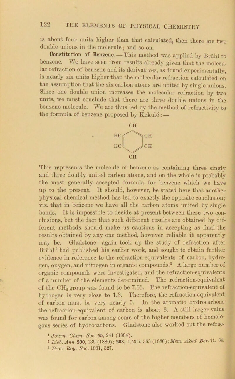 is about four units higher than that calculated, then there are two double unions in the molecule; and so on. Constitution of Benzene. — This method was applied by Brtlhl to benzene. We have seen from results already given that the molecu- lar refraction of benzene and its derivatives, as found experimentally, is nearly six units higher than the molecular refraction calculated on the assumption that the six carbon atoms are united by single unions. Since one double union increases the molecular refraction by two units, we must conclude that there are three double unions in the benzene molecule. We are thus led by the method of refractivity to the formula of benzene proposed by Kekule : — CII HC HC \^CH CII This represents the molecule of benzene as containing three singly and three doubly united carbon atoms, and on the whole is probably the most generally accepted formula for benzene which we have up to the present. It should, however, be stated here that another physical chemical method has led to exactly the opposite conclusion; viz. that in benzene we have all the carbon atoms united by single bonds. It is impossible to decide at present between these two con- clusions, but the fact that such different results are obtained by dif- ferent methods should make us cautious in accepting as final the results obtained by any one method, however reliable it apparently may be. Gladstone1 again took up the study of refraction after Brlihl2 had published his earlier work, and sought to obtain further evidence in reference to the refraction-equivalents of carbon, hydro- gen, oxygen, and nitrogen in organic compounds.3 A large number of organic compounds were investigated, and the refraction-equivalents of a number of the elements determined. The refraction-equivalent of the CHn group was found to be 7.63. The refraction-equivalent of hydrogen is very close to 1.3. Therefore, the refraction-equivalent of carbon must be very nearly 5. In the aromatic hydrocarbons the refraction-equivalent of carbon is about 6. A still larger value was found for carbon among some of the higher members of homolo- gous series of hydrocarbons. Gladstone also worked out the refrac- 1 Journ. Chem. Soc. 45, 241 (1884). 2 Lieb. Ann. 200, 139 (1880); 203, 1, 255, 363 (1880); Mem. Akad. Ber. 11, 84. 3 Froc. Bov. Soc. 1881, 327.