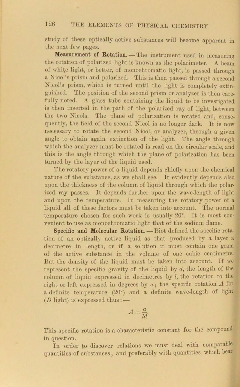 study of these optically active substances will become apparent in the next few pages. Measurement of Rotation. — The instrument used in measuring the rotation of polarized light is known as the polarimeter. A beam of whi1*e light, or better, of monochromatic light, is passed through a Nicol’s prism and polarized. This is then passed through a second Nicol’s prism, which is turned until the light is completely extin- guished. The position of the second prism or analyzer is then care- fully noted. A glass tube containing the liquid to be investigated is then inserted in the path of the polarized ray of light, between the two Nicols. The plane of polarization is rotated and, conse- quently, the field of the second Nicol is no longer dark. It is now necessary to rotate the second Nicol, or analyzer, through a given angle to obtain again extinction of the light. The angle through which the analyzer must be rotated is read on the circular scale, and this is the angle through which the plane of polarization has been turned by the layer of the liquid used. The rotatory power of a liquid depends chiefly upon the chemical nature of the substance, as we shall see. It evidently depends also upon the thickness of the column of liquid through which the polar- ized ray passes. It depends further upon the wave-length of light and upon the temperature. In measuring the rotatory power of a liquid all of these factors must be taken into account. The normal temperature chosen for such work is usually 20°. It is most con- venient to use as monochromatic light that of the sodium flame. Specific and Molecular Rotation. — Biot defined the specific rota- tion of an optically active liquid as that produced by a layer a decimetre in length, or if a solution it must contain one gram of the active substance in the volume of one cubic centimetre. But the density of the liquid must be taken into account. If we represent the specific gravity of the liquid by d, the length of the column of liquid expressed in decimetres by l, the rotation to the right or left expressed in degrees by «; the specific rotation A for a definite temperature (20°) and a definite wave-length of light (D light) is expressed thus : — This specific rotation is a characteristic constant for the compound in question. In order to discover relations we must deal with comparable quantities of substances; and preferably with quantities which bear