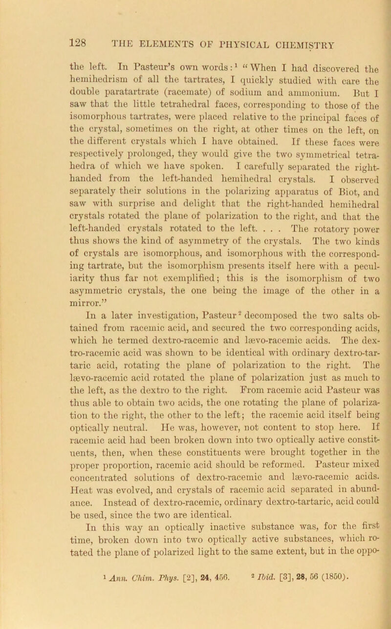 the left. In Pasteur’s own words:1 “ When I had discovered the hemihedrism of all the tartrates, I quickly studied with care the double paratartrate (racemate) of sodium and ammonium. Put I saw that the little tetrahedral faces, corresponding to those of the isomorphous tartrates, were placed relative to the principal faces of the crystal, sometimes on the right, at other times on the left, on the different crystals which I have obtained. If these faces were respectively prolonged, they would give the two symmetrical tetra- hedra of which we have spoken. I carefully separated the right- handed from the left-handed hemihedral crystals. I observed separately their solutions in the polarizing apparatus of Biot, and saw with surprise and delight that the right-handed hemihedral crystals rotated the plane of polarization to the right, and that the left-handed crystals rotated to the left. . . . The rotatory power thus shows the kind of asymmetry of the crystals. The two kinds of crystals are isomorphous, and isomorphous with the correspond- ing tartrate, but the isomorphism presents itself here with a pecul- iarity thus far not exemplified; this is the isomorphism of two asymmetric crystals, the one being the image of the other in a mirror.” In a later investigation, Pasteur2 decomposed the two salts ob- tained from racemic acid, and secured the two corresponding acids, which he termed dextro-racemic and l;evo-racemie acids. The dex- tro-racemic acid was shown to be identical with ordinary dextro-tar- taric acid, rotating the plane of polarization to the right. The lsevo-raeemic acid rotated the plane of polarization just as much to the left, as the dextro to the right. From racemic acid Pasteur was thus able to obtain two acids, the one rotating the plane of polariza- tion to the right, the other to the left; the racemic acid itself beiug optically neutral. He was, however, not content to stop here. If racemic acid had been broken down into two optically active constit- uents, then, when these constituents were brought together in the proper proportion, racemic acid should be reformed. Pasteur mixed concentrated solutions of dextro-racemic and laevo-racemic acids. Heat was evolved, and crystals of racemic acid separated in abund- ance. Instead of dextro-racemic, ordinary dextro-tartaric, acid could be used, since the two are identical. In this way an optically inactive substance was, for the first time, broken down into two optically active substances, which ro- tated the plane of polarized light to the same extent, but in the oppo- 1 Ann. Cliim. Phys. [2], 24, 456. 2 Ibid. [3], 28, 56 (1850).