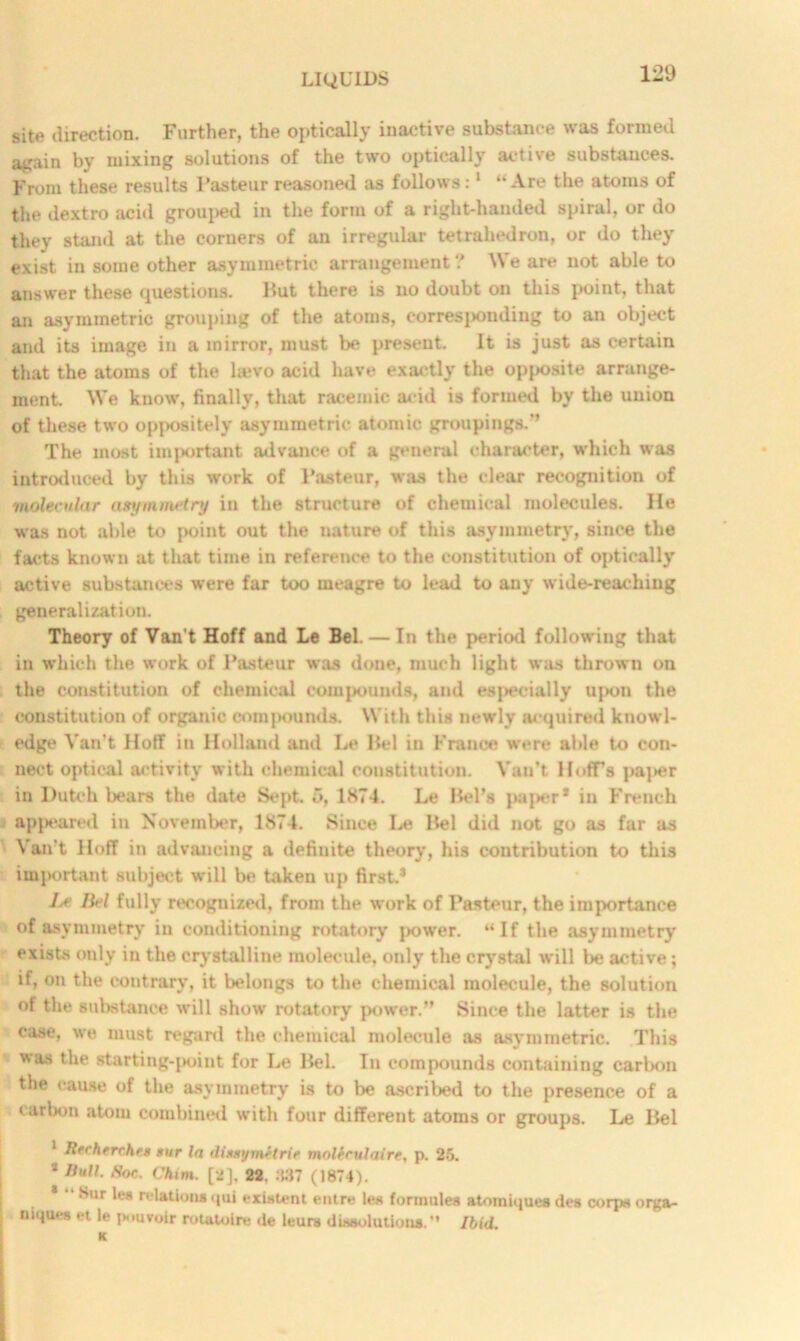 site direction. Further, the optically inactive substance was formed again by mixing solutions of the two optically active substances. From these results l’asteur reasoned as follows:1 “Are the atoms of the dextro acid grouped in the form of a right-handed spiral, or do they stand at the corners of an irregular tetrahedron, or do they exist in some other asymmetric arrangement ? We are not able to answer these questions. Put there is no doubt on this point, that an asymmetric grouping of the atoms, corresponding to an object and its image in a mirror, must be present. It is just as certain that the atoms of the la*vo acid have exactly the opjsosite arrange- ment. We know, finally, that racemic acid is formed by the union of these two oppositely asymmetric atomic groupings.” The most important advance of a general character, which was introduced by this work of Pasteur, was the clear recognition of molecular asymmetry in the structure of chemical molecules. He was not able to point out the nature of this asymmetry, since the facts known at that time in reference to the constitution of optically active substances were far too meagre to lead to any wide-reaching generalization. Theory of Van’t Hoff and Le Bel — In the period following that in which the work of Pasteur was done, much light was thrown on the constitution of chemical compounds, and especially uj>on the constitution of organic compounds. With this newly acquired knowl- edge Van’t Hoff in Holland and Le Pel in France were able to con- nect optical activity with chemical constitution. Van’t Hoff’s paper in Dutch bears the date Sept. 1874. Le Pel’s paper* in French appeared in November, 1874. Since Le Pel did not go as far as Van’t Hoff in advancing a definite theory, his contribution to this important subject will be taken up first.1 Ij> liel fully recognized, from the work of Pasteur, the importance of asymmetry in conditioning rotatory power. “If the asymmetry exists only in the crystalline molecule, only the crystal will be active; if, on the contrary, it belongs to the chemical molecule, the solution of the substance will show rotatory power.” Since the latter is the case, we must regard the chemical molecule as asymmetric. This was t,he starting-point for Le Pel. In compounds containing carbon the cause of the asymmetry is to be ascribed to the presence of a carbon atom combined with four different atoms or groups. Le Pel 1 Rfchtrrhrs sur In dluymetrie molerulairt, p. 25. 2 Hull. Roc. Chim. [2], 22, .'W7 (1874). * •• Sur les relationsqui existent entre les tommies atomiques des corps orga- niqui-s h le jtouvoir rotaloire de hurts dissolutions.'* Ibid.