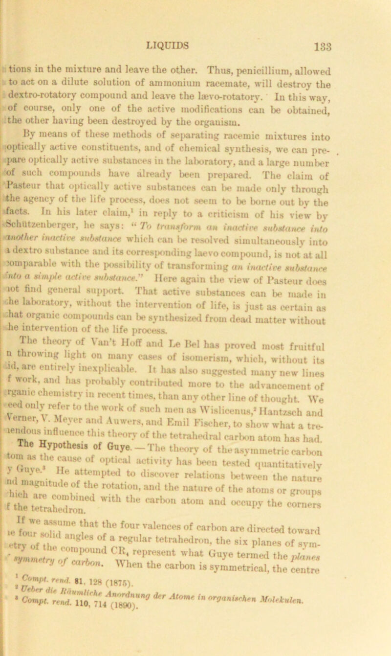 tions in the mixture and leave the other. Thus, penicillium, allowed to act on a dilute solution of ammonium racemate, will destroy the dextro-rotatory compound and leave the laevo-rotatory. In this way, of course, only one of the active modifications can be obtained, the other having been destroyed by the orgauism. By means of these methods of separating racemic mixtures into optically active constituents, and of chemical synthesis, we can pre- pare optically active substances in the laboratory, and a large number of such compounds have already been prepared. The claim of I astern- that optically active substances can be made only through the agency of the life process, does not seem to be l>orne out by the •facts. In his later claim,1 in reply to a criticism of his view by rSchlltzenberger, he says: “ To transform an inactive substance into mother inactive substance which can I*? resolved simultaneously into i dextro substance and its corresponding laevo compound, is not at all 50mparable with the possibility of transforming an inactive substance <nt0 a “mpt* active substance.” Here again the view of Pasteur does aot find general support. That active substances can be made in ;he laboratory, without the intervention of life, is just as certain as ;hat organic compounds can lie synthesized from dead matter without he intervention of the life process. The theory of Van’t Hoff and Le Bel has proved most fruitful n throwing light on many cases of isomerism, which, without its -id, are entirely inexplicable. It has also suggested many new lines f work, and has probably contributed more to the advancement of rgamc chemistry in recent times, than any other line of thought We eed only refer to the work of such men as Wislieenus,* Hantzsch and erner, V. Meyer and Auwers, and Emil Fischer, to show what a tre- ^'idousmflueiiee this theory of the tetrahedral carbon atom has had jnie Hypcthesi* of Guye.-The theory of the asymmetric carbon tom as the cause of optical activity has been tested quantitatively Id mw* ^ ftfmptad discover relations between the nature nd magnitude of the rotation, and the nature of the atoms or groups  coZ: ■ f the tetrahedron. M 'T.i'”'' V“‘“ rW f°nr,ralencM of “‘hon are directed toward •'trvufil ' K 08 °f a regular tetrahedron‘the six planes of svrn- ' sjLm* n!o?'Z£ ® rep,aMa“ hat ^ termed »he -f 4'‘- When ‘he carbon is symmetrical, the centre ‘ rfmL «1. 128 (1876). • CMpt'retut. *r At0m' ^ nrganitrhfn