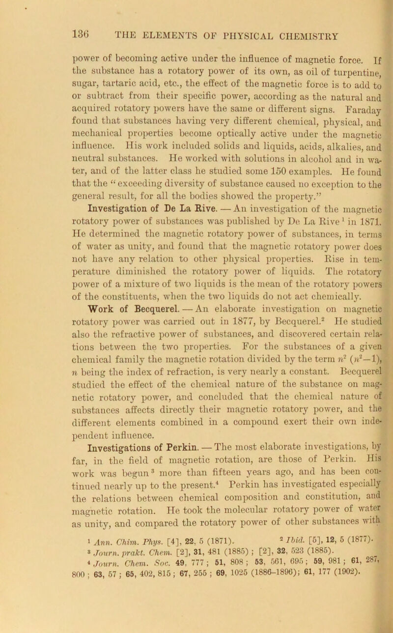 power of becoming active under the influence of magnetic force. If the substance has a rotatory power of its own, as oil of turpentine, sugar, tartaric acid, etc., the effect of the magnetic force is to add to or subtract from their specific power, according as the natural and acquired rotatory powers have the same or different signs. Faraday found that substances having very different chemical, physical, and mechanical properties become optically active under the magnetic influence. His work included solids and liquids, acids, alkalies, and neutral substances. He worked with solutions in alcohol and in wa- ter, and of the latter class he studied some 150 examples. He found that the “ exceeding diversity of substance caused no exception to the general result, for all the bodies showed the property.” Investigation of De La Rive. — An investigation of the magnetic rotatory power of substances was published by De La Rive1 in 1871. He determined the magnetic rotatory power of substances, in terms of water as unity, and found that the magnetic rotatory power does not have any relation to other physical properties. Rise in tem- perature diminished the rotatory power of liquids. The rotatory power of a mixture of two liquids is the mean of the rotatory powers of the constituents, when the two liquids do not act chemically. Work of Becquerel. — An elaborate investigation on magnetic rotatory power was carried out in 1877, by Becquerel.2 He studied also the refractive power of substances, and discovered certain rela- tions between the two properties. For the substances of a given chemical family the magnetic rotation divided by the term n2 (>i2—1), n being the index of refraction, is very nearly a constant. Becquerel studied the effect of the chemical nature of the substance on mag- netic rotatory power, and concluded that the chemical nature of substances affects directly their magnetic rotatory power, and the different elements combined in a compound exert their own inde- pendent influence. Investigations of Perkin. —The most elaborate investigations, by far, in the field of magnetic rotation, are those of Perkin. His work was begun3 more than fifteen years ago, and has been con- tinued nearly up to the present.4 Perkin has investigated especially the relations between chemical composition and constitution, and magnetic rotation. He took the molecular rotatory power of water as unity, and compared the rotatory power of other substances with i Ann. Chim. rhys. [4], 22. 5 (1871). 2 Ibid. [5], 12, 5 (1877). 3 Journ. prakt. Chem. [2], 31, 481 (1885) ; [2], 32. 523 (1885). 1 4 Journ. Chem. Soc. 49. 777; 51, 808; 53, 561, 69f>; 59, 081; 61, 287,