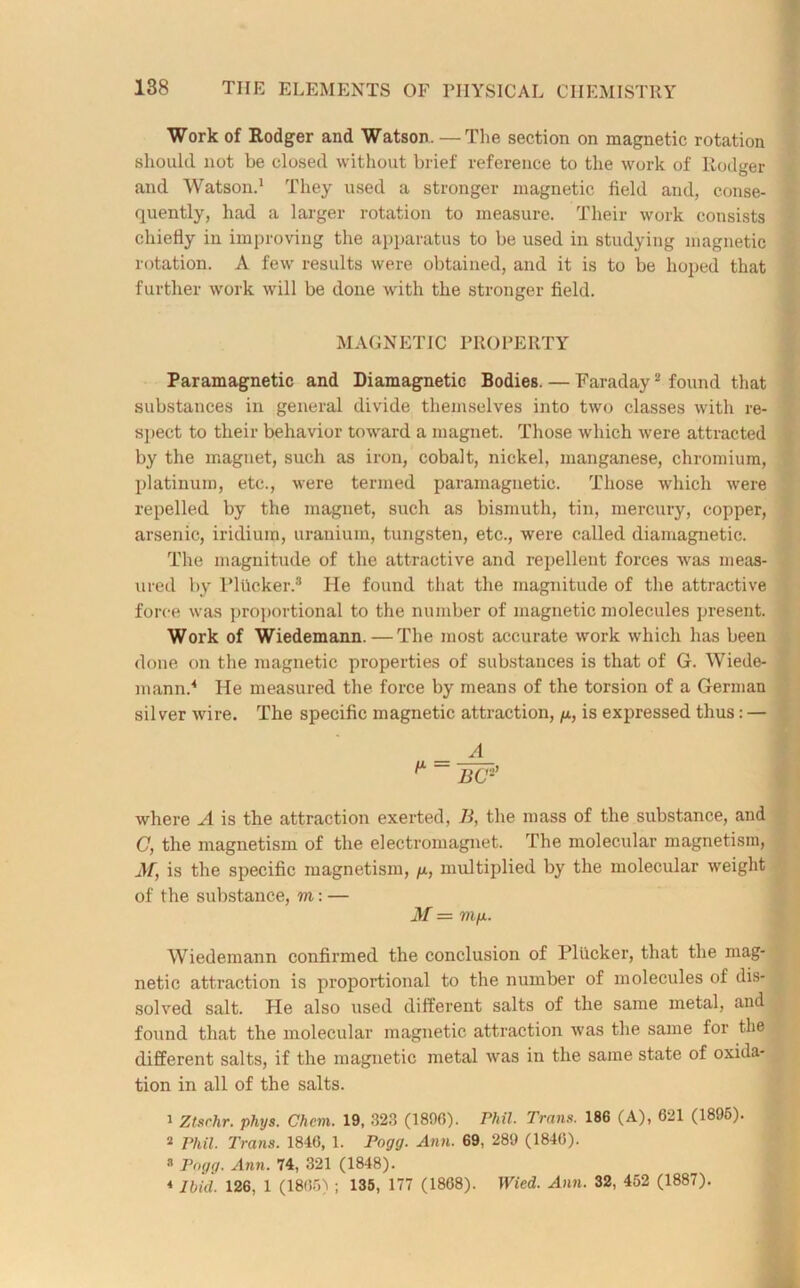 Work of Rodger and Watson. — The section on magnetic rotation should not be closed without brief reference to the work of Rodger and Watson.1 They used a stronger magnetic field and, conse- quently, had a larger rotation to measure. Their work consists chiefly in improving the apparatus to be used in studying magnetic rotation. A few results were obtained, and it is to be hoped that further work will be done with the stronger field. MAGNETIC PROPERTY Paramagnetic and Diamagnetic Bodies. — Faraday2 found that substances in general divide themselves into two classes with re- spect to their behavior toward a magnet. Those which were attracted by the magnet, such as iron, cobalt, nickel, manganese, chromium, platinum, etc., were termed paramagnetic. Those which were repelled by the magnet, such as bismuth, tin, mercury, copper, arsenic, iridium, uranium, tungsten, etc., were called diamagnetic. The magnitude of the attractive and repellent forces was meas- ured by Plttcker.8 He found that the magnitude of the attractive force was proportional to the number of magnetic molecules present. Work of Wiedemann.—The most accurate work which has been done on the magnetic properties of substances is that of G. Wiede- mann.4 He measured the force by means of the torsion of a German silver wire. The specific magnetic attraction, p, is expressed thus: — where A is the attraction exerted, li, the mass of the substance, and C, the magnetism of the electromagnet. The molecular magnetism, M, is the specific magnetism, p, multiplied by the molecular weight of the substance, m: — M — mp. Wiedemann confirmed the conclusion of Pliicker, that the mag- netic attraction is proportional to the number of molecules of dis- solved salt. He also used different salts of the same metal, and found that the molecular magnetic attraction was the same for the different salts, if the magnetic metal was in the same state of oxida- tion in all of the salts. 1 Ztsrhr. phys. Chem. 19, 32.3 (1890). Phil. Trans. 186 (A), 621 (1895). 2 riiil. Trans. 1846, 1. Fogg. Ann. 69, 289 (1840). 3 Fogg. Ann. 74, 321 (1848).