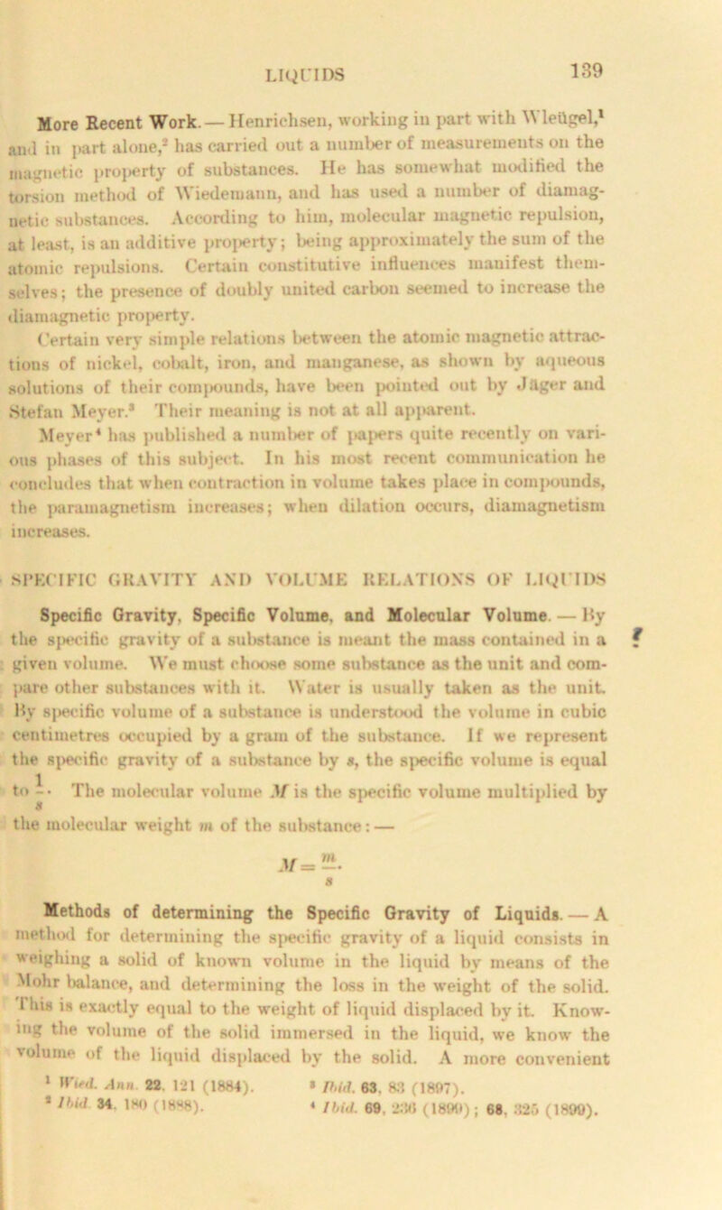 More Recent Work. — Henrichsen, working in part with Wlettgel,1 anj in part alone,* has carried out a number of measurements on the magnetic proj>erty of substances. He has somewhat modified the torsion method of Wiedemann, and has used a number of diamag- netic substances. According to him, molecular magnetic repulsion, at least, is an additive property; being approximately the sum of the atomic repulsions. Certain constitutive influences manifest them- selves; the presence of doubly united carbon seemed to increase the diamagnetic proj>erty. Certain verv simple relations between the atomic magnetic attrac- tions of nickel, cobalt, iron, and manganese, as shown by aqueous solutions of their compounds, have been pointed out by .lager and Stefan Meyer.* Their meaning is not at all apparent. Meyer4 has published a number of paj>ers quite recently on vari- ous phases of this subject. In his most recent communication he concludes that when contraction in volume takes place in compounds, the paramagnetism increases; when dilation occurs, diamagnetism increases. SPECIFIC GRAVITY AND VOLUME RELATIONS OF LIQUIDS Specific Gravity. Specific Volume, and Molecular Volume. — By the specific gravity of a substance is meant the mass contained in a f given volume. We must choose some substance as the unit and com- pare other substances with it. Water is usually taken as the unit. By specific volume of a substance is understood the volume in cubic centimetres occupied by a gram of the substance. If we represent the specific gravity of a substance by *, the specific volume is equal to -• The molecular volume .V is the specific volume multiplied by if the molecular weight m of the substance: — « Methods of determining the Specific Gravity of Liquids. — A method for determining the specific gravity of a liquid consists in weighing a solid of knowni volume in the liquid by means of the Mohr balance, and determining the loss in the weight of the solid, i his is exactly equal to the weight of liquid displaced by it. Know- ing the volume of the solid immersed in the liquid, we know the volume of the liquid displaced by the solid. A more convenient 1 Witd. Aim 22. 121 (1884). * P>id. 63. 83 (1807). * Ibid 34. ISO (1888). « Ibid. 69, 2:M) (1890); 68. 325 (1899).