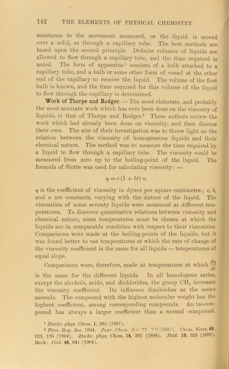 resistance to the movement measured, or the liquid is moved over a solid, as through a capillary tube. The best methods are based upon the second principle. Definite volumes of liquids are allowed to flow through a capillary tube, and the time required is noted. The form of apparatus1 consists of a bulb attached to a capillary tube, and a bulb or some other form of vessel at the other end of the capillary to receive the liquid. The volume of the first bulb is known, and the time required for this volume of the liquid to flow through the capillary is determined. Work of Thorpe and Rodger. —The most elaborate, and probably the most accurate work which has ever been done on the viscosity of liquids, is that of Thorpe and Rodger.2 These authors review the work which had already been done on viscosity, and then discuss their own. The aim of their investigation was to throw light on the relation between the viscosity of homogeneous liquids and their chemical nature. The method was to measure the time required by a liquid to flow through a capillary tube. The viscosity could be measured from zero up to the boiling-point of the liquid. The formula of Slotte was used for calculating viscosity: — ■q = c (1 -f bt) u. ■t] is the coefficient of viscosity in dynes per square centimetre; c, b, and u are constants, varying with the nature of the liquid. The viscosities of some seventy liquids were measured at different tem- peratures. To discover quantitative relations between viscosity and chemical nature, some temperatures must be chosen at which the liquids are in comparable condition with respect to their viscosities. Comparisons vrere made at the boiling-points of the liquids, but it was found better to use temperatures at which the rate of change of the viscosity coefficient is the same for all liquids — temperatures of equal slope. Comparisons were, therefore, made at temperatures at which ^ (lb is the same for the different liquids. In all homologous series, except the alcohols, acids, and dichlorides, the group CH2 increases the viscosity coefficient. Its influence diminishes as the series ascends. The compound with the highest molecular weight has the highest coefficient, among corresponding componnds. An iso-com- pound has always a larger coefficient than a normal compound. 1 Ztsr.hr. phys. Chem. 1, 285 (1887). 2 Proc. Roy. Soc. 1894. Jour. Chem. S 71 T*> (1807). Chem. News, 69, 123, 135 (1894). Ztschr. phys. Chem. 14, 361 (1894). Ibid. 19, 323 (1890). Beck: Ibid. 48, 041 (1004).