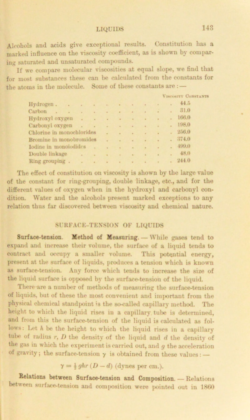 Alcohols and acids give exceptional results. Constitution has a marked influence on the viscosity coefficient, as is shown by compar- ing saturated and unsaturated compounds. If we compare molecular viscosities at equal slope, we find that for most substances these can be calculated from the constants for the atoms in the molecule. Some of these constants are : — V IHOmlTY CoXBTANTS Hydrogen 44.5 Carbon 31.0 Hydroxyl oxygen 186.0 Carbonyl oxygen 11>8.0 Chlorine in monochlorides ‘MO Bromine in monobromides . . . . . . .'174.0 Iodine in monoiodkh s 490.0 Double linkage 48.0 Ring grouping 244.0 The effect of constitution on viscosity is shown by the large value of the constant for ring-grouping, double linkage, etc., and for the different values of oxygen when in the hydroxyl and carbonyl con- dition. Water and the alcohols present marked exceptions to any relation thus far discovered between viscosity and chemical nature. SURFACE-TENSION OF LIQUIDS Surface-tension. Method of Measuring. — While gases tend to expand and increase their volume, the surface of a liquid tends to contract and occupy a smaller volume. This potential energy, present at the surface of liquids, produces a tension which is known as surface-tension. Any force which tends to increase the size of the liquid surface is opposed by the surface-tension of the liquid. There are a number of methods of measuring the surface-tension of liquids, but of these the most convenient and important from the physical chemical standpoint's the so-called capillary method. The height to which the liquid rises in a capillary tube is determined, and from this the surface-tension of the liquid is calculated as fol- lows: Let h be the height to which the liquid rises in a capillary tul*e of radius r, I) the density of the liquid and d the density of the gas in which the experiment is carried out, and p the acceleration of gravity; the surface-tension y is obtained from these values : — y — h 9^r (b — d) (dynes per cm.). Relations between Surface-tension and Composition. — Relations between surface-tension and composition were {jointed out in lHfiO