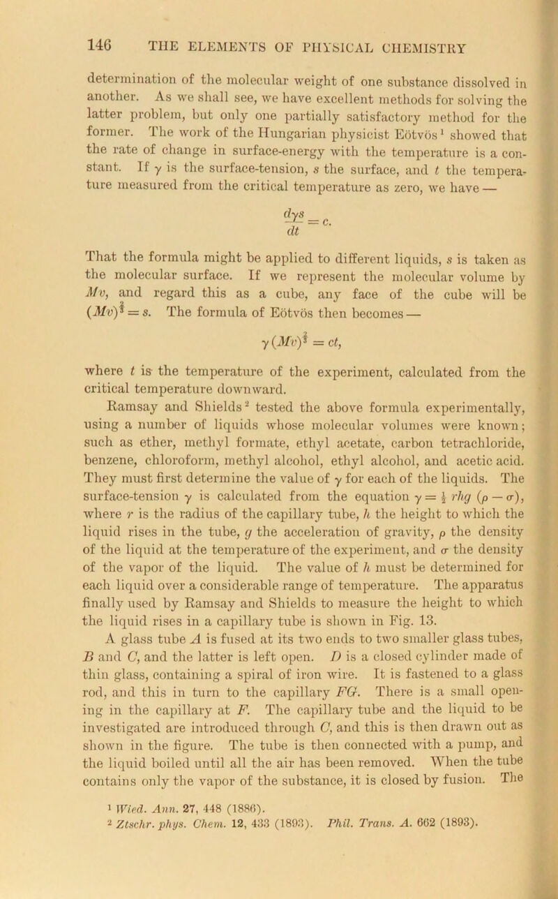 determination of tlie molecular weight of one substance dissolved in another. As we shall see, we have excellent methods for solving the latter problem, but only one partially satisfactory method for the former. The work of the Hungarian physicist Eotvos1 showed that the rate of change in surface-energy with the temperature is a con- stant. If y is the surface-tension, ,s the surface, and t the tempera- ture measured from the critical temperature as zero, we have — dys -f- =c. dt That the formula might be applied to different liquids, s is taken as the molecular surface. If we represent the molecular volume by 3/d, and regard this as a cube, any face of the cube will be (3/n) * = s. The formula of Eotvos then becomes — y (3/d)* = ct, where t is the temperature of the experiment, calculated from the critical temperature downward. Ramsay and Shields2 tested the above formula experimentally, using a number of liquids whose molecular volumes were known; such as ether, methyl formate, ethyl acetate, carbon tetrachloride, benzene, chloroform, methyl alcohol, ethyl alcohol, and acetic acid. They must first determine the value of y for each of the liquids. The surface-tension y is calculated from the equation y=l rlig (p — <r), where r is the radius of the capillary tube, h the height to which the liquid rises in the tube, g the acceleration of gravity, p the density of the liquid at the temperature of the experiment, and a the density of the vapor of the liquid. The value of h must be determined for each liquid over a considerable range of temperature. The apparatus finally used by Ramsay and Shields to measure the height to which the liquid rises in a capillary tube is shown in Fig. 13. A glass tube A is fused at its two ends to two smaller glass tubes, B and C, and the latter is left open. D is a closed cylinder made of thin glass, containing a spiral of iron wire. It is fastened to a glass rod, and this in turn to the capillary FG. There is a small open- ing in the capillary at F. The capillary tube and the liquid to be investigated are introduced through C, and this is then drawn out as shown in the figure. The tube is then connected with a pump, and the liquid boiled until all the air has been removed. When the tube contains only the vapor of the substance, it is closed by fusion. The 1 1 Vied. Ann. 27, 448 (1880). 2 Ztschr.phys. Chem. 12, 433 (1893). Phil. Trans. A. 6(52 (1893).