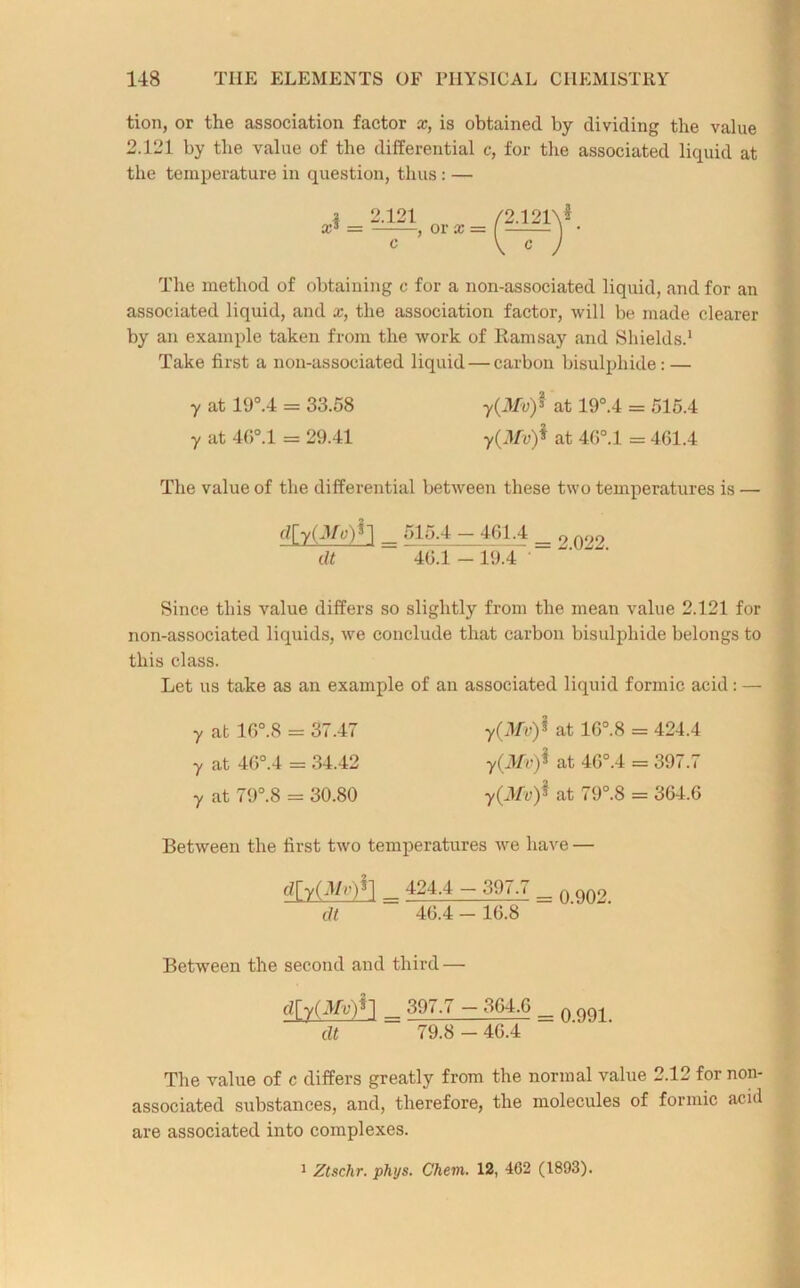 tion, or the association factor x, is obtained by dividing the value 2.121 by the value of the differential c, for tire associated liquid at the temperature in question, thus: — Xs 2.121 -, or x = •2.i2iy. The method of obtaining c for a non-associated liquid, and for an associated liquid, and x, the association factor, will be made clearer by an example taken from the work of Ramsay and Shields.1 Take first a non-associated liquid — carbon bisulphide: — y at 19°.4 = 33.58 y(Mvf at 19°.4 = 515.4 y at 46°.l = 29.41 y(Mv)* at 46°.l = 461.4 The value of the differential between these two temperatures is — d[y(Mu)^ _ 515.4 - 461.4 dt 46.1 — 19.4 2.022. Since this value differs so slightly from the mean value 2.121 for non-associated liquids, we conclude that carbon bisulphide belongs to this class. Let us take as an example of an associated liquid formic acid: — y at 16°.8 = 37.47 y(Mv)$ at 16°.8 = 424.4 y at 46°.4 = 34.42 y(Mv)$ at 46°.4 = 397.7 y at 79°.8 = 30.80 y(Mv)* at 79°.8 = 364.6 Between the first two temperatures we have — <?rrWSl - 397.7 _„on9 dt 46.4 - 16.8 Between the second and third — dry(3R-)n ^ 397.7 - 364.6 _ n OQ1 dt 79.8 - 46.4 The value of c differs greatly from the normal value 2.12 for non- associated substances, and, therefore, the molecules of formic acid are associated into complexes. 1 Ztschr. phys. Chem. 12, 462 (1893).