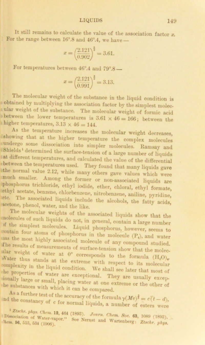 It still remains to calculate the value of the association factor x. For the range between 16°.8 and 40°.4, we have — /2 l‘>i\! = =3.61. V0.9017 For temperatures between 46°.4 and 79°.8 The molecular weight of the sul»stance in the liquid condition is obtained by multiplying the association factor by the simplest molec- .ular weight of the substance. The molecular weight of formic acid •between the lower temperatures is 3.61 x 46 = 166; between the higher temperatures, 3.13 x 46 = 144. As the temperature increases the molecular weight decreases :showing that at the higher temperature the complex molecules undergo some dissociation into simpler molecules. Ramsay and •tShtelds determined the surface-tension of a large number of liquids at different temperatures, and calculated the value of the differential between the temperatures used. They found that many liquids gave jthe normal value 112, while many others gave values which were much smaller. Among the former or non-associated liquids are (phosphorus trichloride, ethyl iodide, ether, chloral, ethyl formate, ethyl acetate, benzene chlorbenzene, nitrobenzene, aniline, pyridine, etc The associated liquids include the alcohols, the fatty acids metone, phenol, water, and the like. J - weight, of the associated liquids .how that the rf th  181101 T 8 Ju °t’m 8>’eral> contain a large number f the a mplest molecules. Liquid phosphorus, however, seem, to fnf  t0ur T™ °f i the molecule (P.1, ^ water Phe reLlt 'S'f 'llly aom,wl molec“le of any compound studied. ■Ur weiuht r~Ut°r “»'■ that the molec ^Utoin'toM “ ,‘e .0 its mo, he vroZit l f q C°nd,tl0n- We 8ha11 see later most of iomdlvT °f WS are excePtional- They are usually excels he sukt^withw; mT8 Wfr at °ne eXtreme °r theother of - with which it can be compared. » a fin 1 her test of the accuracy of the formula y(3fv)l — r (t “d 11,0 C0,‘5,a';>- -oruml liquids, a uumbTr of ~weto Tn «• >*» om>. W 66,613, m (1908)/ ‘ *** Nern*1 Wartenberg: ZUchr. phys.