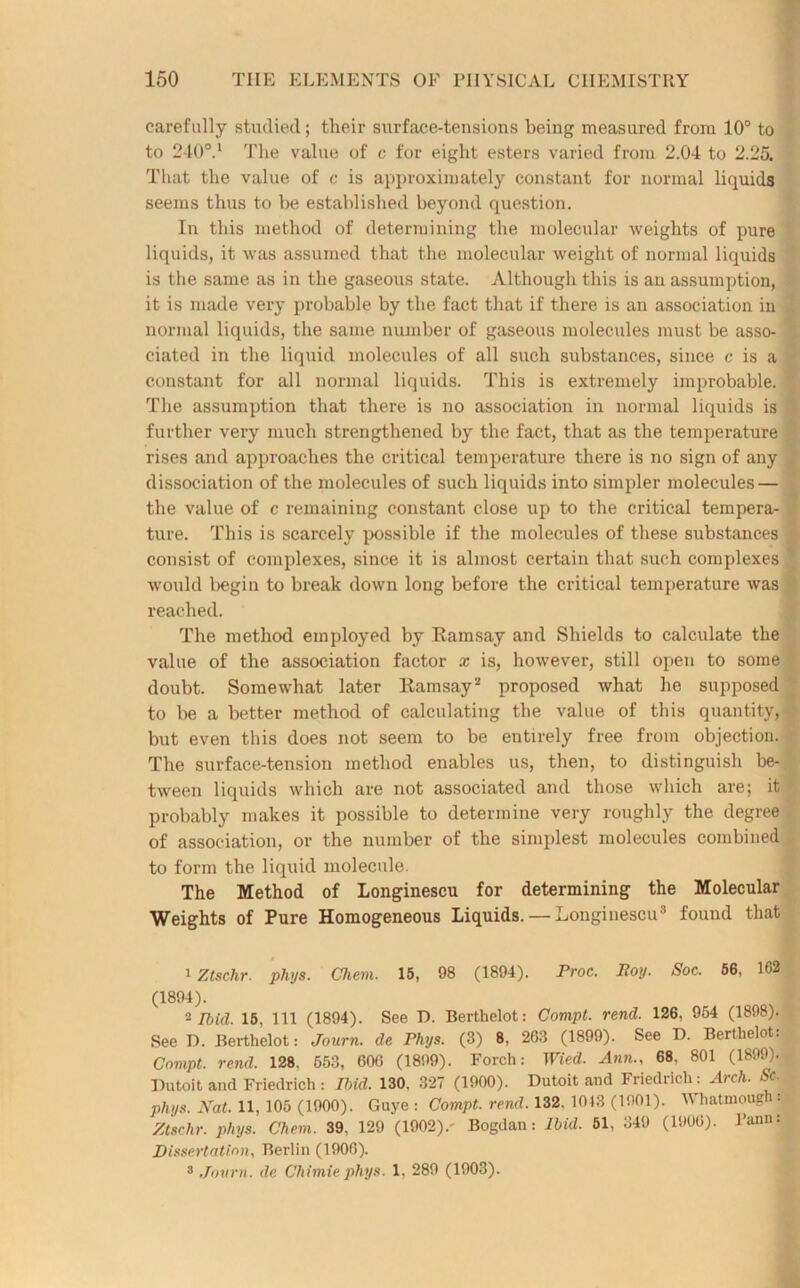 carefully studied; tlieir surface-tensions being measured from 10° to to 2400.1 2 The value of c for eight esters varied from 2.04 to 2.25. That the value of c is approximately constant for normal liquids seems thus to be established beyond question. In this method of determining the molecular weights of pure liquids, it was assumed that the molecular weight of normal liquids is the same as in the gaseous state. Although this is an assumption, it is made very probable by the fact that if there is an association in : normal liquids, the same number of gaseous molecules must be asso- ciated in the liquid molecules of all such substances, since c is a constant for all normal liquids. This is extremely improbable. The assumption that there is no association in normal liquids is further very much strengthened by the fact, that as the temperature rises and approaches the critical temperature there is no sign of any dissociation of the molecules of such liquids into simpler molecules — the value of c remaining constant close up to the critical tempera- ture. This is scarcely possible if the molecules of these substances consist of complexes, since it is almost certain that such complexes would begin to break down long before the critical temperature was reached. The method employed by Ramsay and Shields to calculate the value of the association factor x is, however, still open to some doubt. Somewhat later Ramsay'' proposed what he supposed to be a better method of calculating the value of this quantity,! but even this does not seem to be entirely free from objection. The surface-tension method enables us, then, to distinguish be- tween liquids which are not associated and those which are; it probably makes it possible to determine very roughly the degree > of association, or the number of the simplest molecules combined to form the liquid molecule. The Method of Longinescu for determining the Molecular Weights of Pure Homogeneous Liquids. — Longinescu3 found that 1 Ztschr. phys. Chem. 15, 08 (1894). Proc. Boy. Soc. 56, 162 (1894). I 2 Ibid. 15, 111 (1894). See D. Berthelot: Compt. rend. 126, 954 (1898). See D. Berthelot: Journ. de Phys. (3) 8, 2G3 (1899). See D. Berthelot. Compt. rend. 128, 653, 600 (1899). Forch: Wied. Ann.. 68. 801 (1899). Dutoit and Friedrich: Ibid. 130. 327 (1900). Dutoit and Friedrich: Arch. Sc. , phys. Hat. 11, 105 (1900). Guye : Compt. rend. 132.1043 (1001). IVhatmough: Ztschr. phys. Chem. 39. 129 (1902).' Bogdan: Ibid. 51, 349 (1906). I’ann: Dissertation, Berlin (1900). 3 Journ. de Chimie phys. 1. 289 (1903).