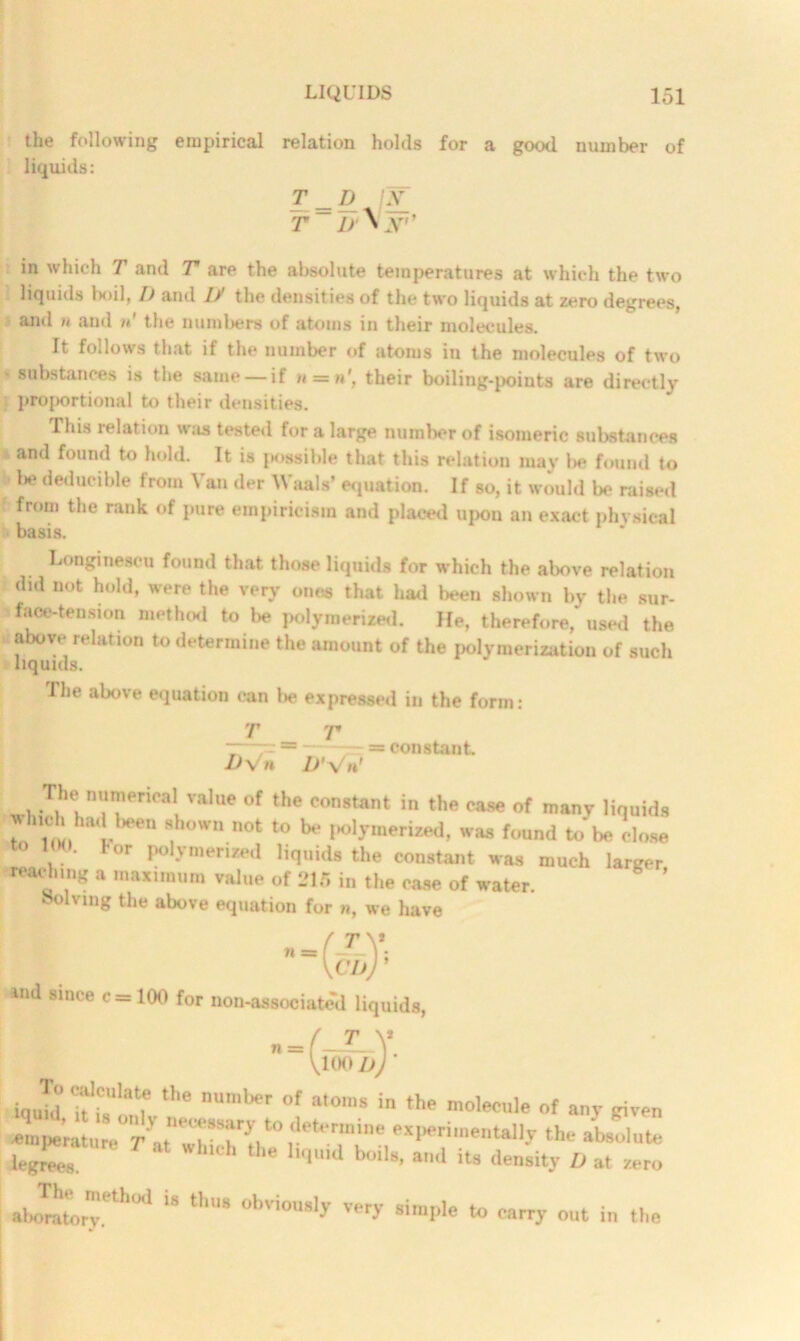 the following empirical relation holds for a good number of liquids: T _ D jY T jr\2ST* in which T and T are the absolute temperatures at which the two liquids boil, D and U the densities of the two liquids at zero degrees, and n and n‘ the numbers of atoms in their molecules. It follows that if the number of atoms in the molecules of two substances is the same —if n = n\ their boiling-points are directly projiortional to their densities. This relation was tested for a large number of isomeric substances and found to hold. It is possible that this relation may be found to 1* deducible from Van der Waals’ equation. If so, it would be raised from the rank of pure empiricism and placed upou an exact physical basis. Longinescu found that those liquids for which the above relation did not hold, were the very ones that had been shown by the sur- face-tension method to be polymerized. He, therefore, used the above relation to determine the amount of the polymerization of such liquids. The above equation can tie expressed in the form: T _ T D\  D’\ constant. The numerical value of the constant in the case of many liquids Z1 » 8,h°Wn n0t t0 * Mjmerized, was found to be close to 100. lor polymerized liquids the constant was much larger reaching a maximum value of 215 in the ease of water. Solving the above equation for w, we have n-( T V; CIj) ’ and since c = 100 for non-associated liquids, „ = fXY [toou) U,e nUlW'' °f a,°‘S in the molecule “f any given *n.|..ratnre''r\t'!l|'SIexperimentally the absolute ieg£T Wh,Ch the 'laid boil., and its density D at Zer„ ajrr- t,‘S 0bv'OU8ly very simI,1<! *° carry out in the