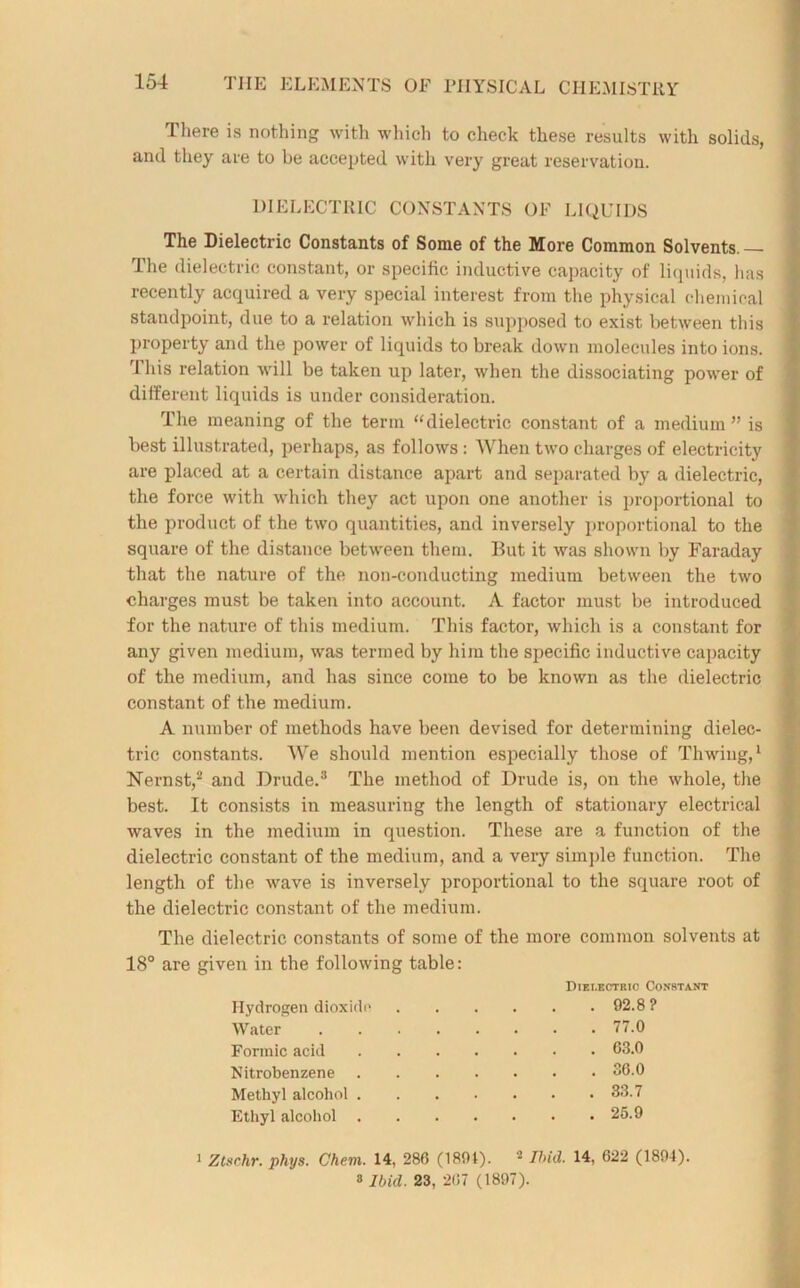 There is nothing with which to check these results with solids, and they are to be accepted with very great reservation. DIELECTRIC CONSTANTS OF LIQUIDS The Dielectric Constants of Some of the More Common Solvents. — The dielectric constant, or specific inductive capacity of liquids, has recently acquired a very special interest from the physical chemical standpoint, due to a relation which is supposed to exist between this property and the power of liquids to break down molecules into ions. This relation will be taken up later, when the dissociating power of different liquids is under consideration. The meaning of the term “dielectric constant of a medium ” is best illustrated, perhaps, as follows: When two charges of electricity are placed at a certain distance apart and separated by a dielectric, the force with which they act upon one another is proportional to the product of the two quantities, and inversely proportional to the square of the distance between them. But it was shown by Faraday that the nature of the non-conducting medium between the two charges must be taken into account. A factor must be introduced for the nature of this medium. This factor, which is a constant for any given medium, was termed by him the specific inductive capacity of the medium, and has since come to be known as the dielectric constant of the medium. A number of methods have been devised for determining dielec- tric constants. We should mention especially those of Thwing,1 Nernst,2 and Drude.3 The method of Drude is, on the whole, the best. It consists in measuring the length of stationary electrical waves in the medium in question. These are a function of the dielectric constant of the medium, and a very simple function. The length of the wave is inversely proportional to the square root of the dielectric constant of the medium. The dielectric constants of some of the more common solvents at 18° are given in the following table: Dielectric Constant Hydrogen dioxide 92.8 ? Water 77.0 Formic acid 63.0 Nitrobenzene 36.0 Methyl alcohol . 33.7 Ethyl alcohol . 25.9 1 Ztsrhr. phys. Chem. 14, 286 (1891). 2 Ibid. 14, 622 (1894). s Ibicl. 23, 267 (1897).