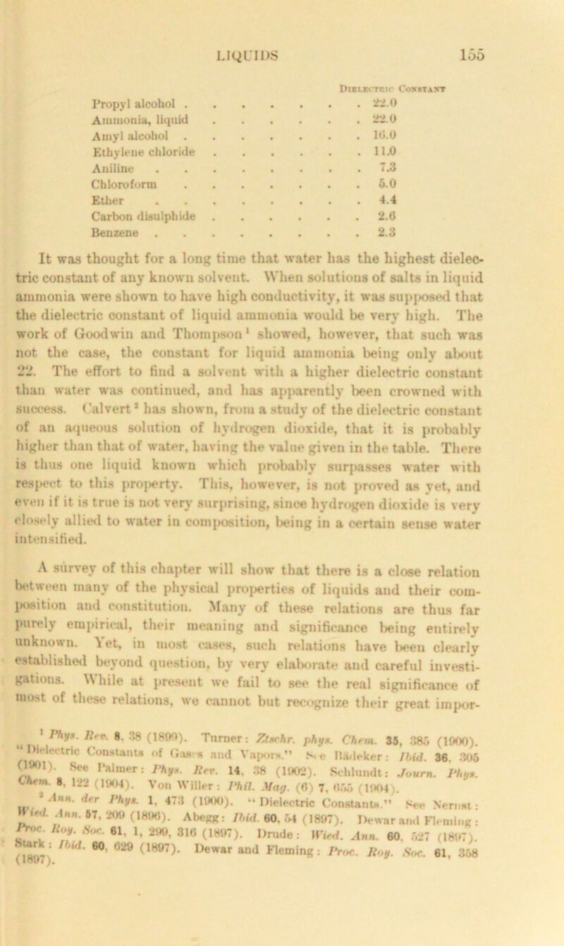 DiKLKi-rnir CoortiAXT Propyl alcohol 22.0 Ammonia, liquid 22.0 Amyl alcohol 10.0 Ethylene chloride 11.0 Aniline ........ 7.3 Chloroform 5.0 Ether 4.4 Carbon disulphide 2.0 Benzene 2.3 It was thought for a loug time that water has the highest dieleo- tric constant of any known solvent. When solutions of salts in liquid ammonia were shown to have high conductivity, it was supposed that the dielectric constant of liquid ammonia would be very high. The work of Goodwin and Thompson * showed, however, that such was not the case, the constant fur liquid ammonia being only about 22. The effort to find a solvent with a higher dielectric constant than water was continued, and has apparently been crowned with success. Calvert1 has shown, from a study of the dielectric constant of an aqueous solution of hydrogen dioxide, that it is probably higher than that of water, having the value given in the table. There is thus one liquid known which probably surpasses water with respect to this projterty. This, however, is not proved as yet, and even if it is true is not very surprising, since hydrogen dioxide is very closely allied to water in composition, being in a certain sense water intensified. A survey of this chapter will show that there is a close relation between many of the physical properties of liquids and their com- position and constitution. Many of these relations are thus far purely empirical, their meaning and significance being entirely unknown. Yet, in most eases, such relations have beeu clearly established beyond question, by very elaborate and careful investi- gations. While at present we fail to see the real significance of most of these relations, we cannot but recognize their great impor- . ****• Itn>- 8- 38 0800). Turner: Ztnrhr. phy*. Chrm. 35, 385 (1900). Dielectric Constants of Gases and Vapors.” S. e Marker: It,id. 36. 305 (lWM). See Palmer: /%*. Jlrr. 14, 38 (1902). Schlundt: Journ. Phy*. Lhem S, 122 (1904). Von Wilier: Phil. Mag. (6) 7. 055 (l!t04) */* irr *, -*73 (1900). “Dielectric Constants.” See Nernst: tt<l. Ann. 67, 209 (1896). Abegg: Ihid. 60. 54 (1897). Dewar and Fleming : iW Hoy. Hoc. 61. 1, 299, 31« (1897), Drude: HW. Ann. 60, 527 (1897). (1897; 1M W 029 <'1897^' 1>ewar and Fleming: JYoc. Roy. Soc. 61, 358