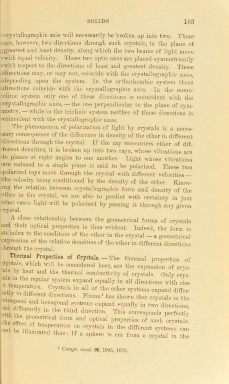 crystallographic axis will necessarily be broken up into two. There are, however, two directions through such crystals, in the plane of ; greatest and least density, along which the two beams of light move with equal velocity. These two optic axes are placed symmetrically * with respect to the directions of least and greatest density. These directions may, or may not, coincide with the crystallographic axes, idepending upon the system. In the orthorhombic system these directions coincide with the crystallographic axes. In the mono- clinic system only one of these directions is coincident with the crystallographic axes, — the one perpendicular to the plane of sym- metry,—while in the triclinic system neither of these directions is •coincident with the crystallographic axes. The phenomenon of j»olarization of light by crystals is a neces- sary consequence of the difference in density of the ether in different directions through the crystal. If the ray encounters ether of dif- ferent densities, it is broken up into two rays, whose vibrations are in planes at right angles to one another. Light whose vibrations are reduced to a single plane is said to be polarized. These two polarized rays move through the crystal with different velocities — the velocity being conditioned by the density of the ether. Know- ing the relation between crystallographic form and density of the »ther in the crystal, we are able to predict with certainty in just vhat cases light will be polarised by passing it through any given nrystal. A close relationship between the geometrical forms of crystals md their optical properties is thus evident. Indeed, the form is -n index to the condition of the ether in the crystal — a geometrical expression of the relative densities of the ether in different directions hrough the crystal. Thermal Properties of Crystals. - The thermal properties of rystals which will be considered here, are the expansion of crys- -a y heat and the thermal conductivity of crystals. Only ervs- a s m the regular system expand equally in all directions with rise L !T;Te' . ?ystals in » of th» expand differ. Tf 'l,rerti°°s- Fizeau- has shown that crystals i„ the t.dTffc ■!'!?. Tn“[SyStemS eXpanJ in »*» directions, nth II '' 'V t,1C t ur< direction. This corresponds perfectly UaltT, f°rm an<1 °p,iCal pr0perties of s“‘h e-T-tala ,* i h“f. S’! “ 5'staU in the <lifferent •7*o«« be illustrated thus: If a sphere is cut from a crystal in the 1 Compt. rend. 66, 1006, 1072.