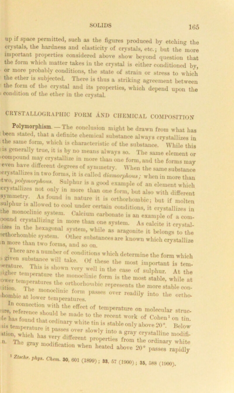 up if space permitted, such as the figures produced by etching the crystals, the hardness and elasticity of crystals, etc.; but the more important properties considered above show beyond question that the form which matter takes in the crystal is either conditioned bv or more probably conditions, the state of strain or stress to which the ether is subjected. There is thus a striking agreement between the form of the crystal and its proxies, which depend upon the condition of the ether in the crystal. CRYSTALLOGRAPHIC FORM AND CHEMICAL COMPOSITION Polymorphism —The conclusion might be drawn from what has been stated, that a definite chemical substance always crystallizes in the same form, which is characteristic of the substance. While this is generally true, it is by no means always so. The same element or •compound may crystallize in more than one form, and the forms may even have different degrees of symmetry. When the same substance crystallizes in two forms, it is called dia.uorphouM; when in more than *wo, po ymovhon. Sulphur is a good example of an element which crystallizes not only in more than one form, but also with different symmetry. As found in nature it is orthorhombic; but if molten sulphur is allowed to cool under certain conditions, it crystallizes in lh 7nochnl,1c ?•*»• CaJ<-ium carbonate is an example of u com- ' und crystallizing in more than one system. As ealcite it crystal- T S-V,Steni’ while “ i* Wong, £ th. Other substances are known which crystallize n more than two forms, and so on srvs 2.-2S Jtt ition ' The' mmc°rtfhorho,bic ‘he more stable con- h®b>eat.owT“™ *— °V ^ «»•» «“ — ■J! «7e“oWid HTt °,k“,mperatar«  ”>ol-«lar struc I has f„H,„l th itordina *, reCent Worit of Cohen1 on tin. ■is ~^‘ary , *W“ ““>>■<> only above 20°. Mow “ion, which has veiv Jiff0', ^ ‘ “r**11™ “odifi. n. The amv Llifiee t fr°m tl,e white K . o.lificatinn when heated above 20° passes rapidly 1 Z«r»e. c*«. 60, (,*», . „ „ (tm0). >5 M (11100)