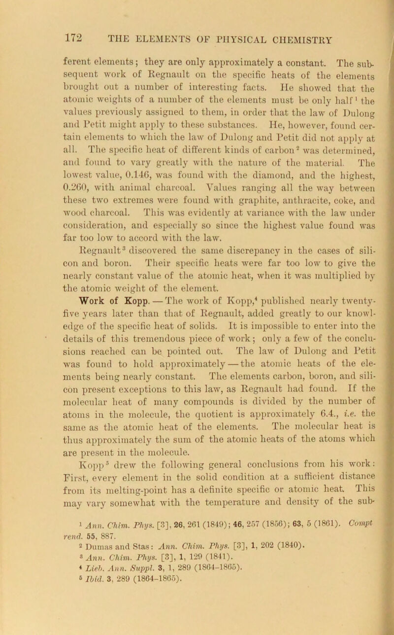 ferent elements; they are only approximately a constant. The sub- sequent work of Regnault on the specific heats of the elements brought out a number of interesting facts. He showed that the atomic weights of a number of the elements must be only half1 the values previously assigned to them, in order that the law of Dulong and Petit might apply to these substances. He, however, found cer- tain elements to which the law of Dulong and Petit did not apply at all. The specific heat of different kinds of carbon2 was determined, and found to vary greatly with the nature of the material. The lowest value, 0.146, was found with the diamond, and the highest, 0.260, with animal charcoal. Values ranging all the way between these two extremes were found with graphite, anthracite, coke, and wood charcoal. This was evidently at variance wdth the law under consideration, and especially so since the highest value found was far too low to accord with the law. Regnault3 discovered the same discrepancy in the cases of sili- con and boron. Their specific heats were far too low to give the nearly constant value of the atomic heat, when it was multiplied by the atomic weight of the element. Work of Kopp.—The work of Kopp,4 published nearly twenty- five years later than that of Regnault, added greatly to our knowl- edge of the specific heat of solids. It is impossible to enter into the details of this tremendous piece of work; only a few of the conclu- sions reached can be pointed out. The law of Dulong and Petit was found to hold approximately — the atomic heats of the ele- ments being nearly constant. The elements carbon, boron, and sili- con present exceptions to this law, as Regnault had found. If the molecular heat of many compounds is divided by the number of atoms in the molecule, the quotient is approximately 6.4., i.e. the same as the atomic heat of the elements. The molecular heat is thus approximately the sum of the atomic heats of the atoms which are present in the molecule. Kopp5 drew the following general conclusions from his work: First, every element in the solid condition at a sufficient distance from its melting-point has a definite specific or atomic heat This may vary somewhat with the temperature and density of the sub- 1 Ann. Cliim. Phys. [3], 26, 201 (1849); 46, 257 (1856); 63, 5 (1801). Compt rend. 55, 887. 2 Dumas and Stas: Ann. Cliim. Phys. [3], 1, 202 (1840). 8 Ann. Cliim. Phys. [3], 1, 129 (1841). 4 Lied). Ann. Suppl. 3, 1, 289 (1804-1805). 8 Ibid. 3, 289 (1804-1805).