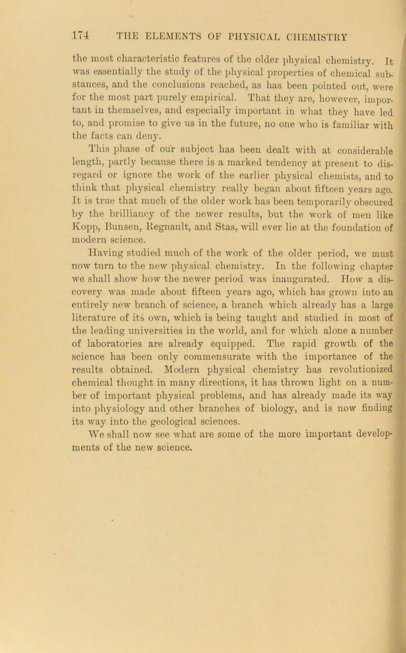 the most characteristic features of the older physical chemistry. It was essentially the study of the physical properties of chemical sub- stances, and the conclusions reached, as has been pointed out, were for the most part purely empirical. That they are, however, impor- tant in themselves, and especially important in what they have led to, and promise to give us in the future, no one who is familiar with the facts can deny. This phase of our subject has been dealt with at considerable length, partly because there is a marked tendency at present to dis- regard or ignore the work of the earlier physical chemists, and to think that physical chemistry really began about fifteen years ago. It is true that much of the older work has been temporarily obscured by the brilliancy of the newer results, but the work of men like Kopp, Bunsen, Kegnault, and Stas, will ever lie at the foundation of modern science. Having studied much of the work of the older period, we must now turn to the new physical chemistry. In the following chapter we shall show how the newer period was inaugurated. How a dis- covery was made about fifteen years ago, which has grown into an entirely new branch of science, a branch which already has a large literature of its own, which is being taught and studied in most of the leading universities in the world, and for which alone a number of laboratories are already equipped. The rapid growth of the science has been only commensurate with the importance of the results obtained. Modern physical chemistry has revolutionized chemical thought in many directions, it has thrown light on a num- ber of important physical problems, and has already made its way into physiology and other branches of biology, and is now finding its way into the geological sciences. We shall now see what are some of the more important develop- ments of the new science.