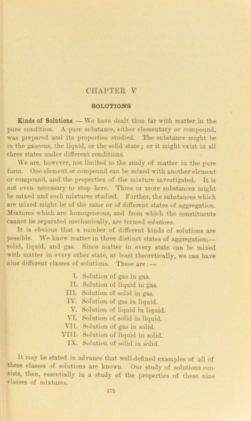CHAPTER V SOLUTIONS Kinds of Solutions. — We have dealt thus far with matter in the pure condition. A pure substance, either elementary or comj>ound, was prepared and its properties studied. The substance might in the gaseous, the liquid, or the solid state; or it might exist in all three states under different conditions. We are, however, not limited to the study of matter in the pure form. One element or compound can be mixed with another element or compound, and the properties of the mixture investigated. It is not even necessary to stop here. Three or more substances might be mixed and such mixtures studied. Further, the substances which are mixed might be of the same or of different states of aggregation. Mixtures which are homogeneous, and from which the constituents cannot be separated mechanically, are termed mAutions. It is obvious that a number of different kinds of solutions are possible. \\ e know matter in three distinct states of aggregation,— solid, liquid, and gas. Since matter in every state can be mixed with matter in every other state, at least theoretically, we can have nine different classes of solutions. These are: — I. Solution of gas in gas. II. Solution of liquid in gas. III. Solution of solid in gas. IV. Solution of gas in liquid. V. Solution of liquid in liquid. VI. Solution of solid in liquid. VII. Solution of gas in solid. VIII. Solution of liquid in solid. IX. Solution of solid in solid. It may be stated in advance that well-defined examples of all of these classes of solutions are known. Our study of solutions con- sists, then, essentially in a study of the properties of these nine classes of mixtures.