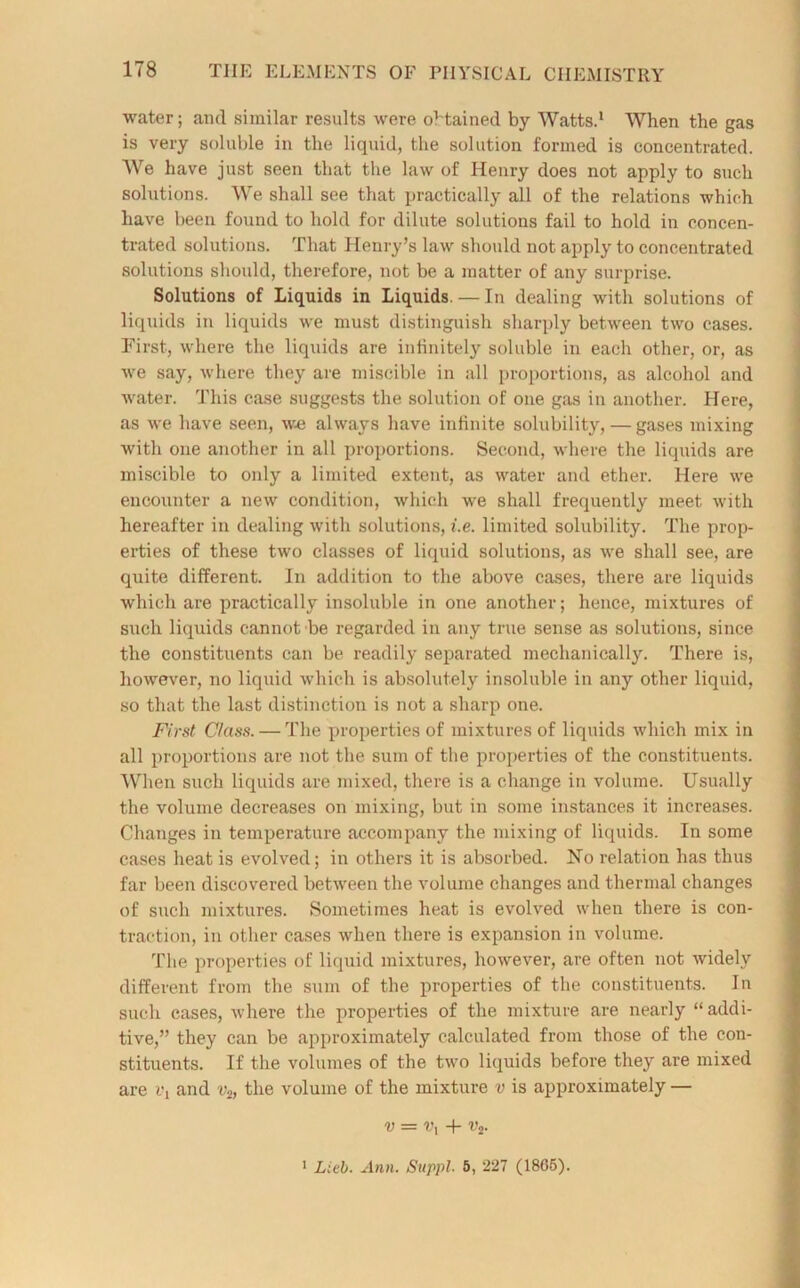 water; and similar results were obtained by Watts.1 When the gas is very soluble in the liquid, the solution formed is concentrated. We have just seen that the law of Henry does not apply to such solutions. We shall see that practically all of the relations which have been found to hold for dilute solutions fail to hold in concen- trated solutions. That Henry’s law should not apply to concentrated solutions should, therefore, not be a matter of any surprise. Solutions of Liquids in Liquids. — In dealing with solutions of liquids in liquids we must distinguish sharply between two cases. First, where the liquids are infinitely soluble in each other, or, as we say, where they are miscible in all proportions, as alcohol and water. This case suggests the solution of one gas in another. Here, as we have seen, we always have infinite solubility, — gases mixing with one another in all proportions. Second, where the liquids are miscible to only a limited extent, as water and ether. Here we encounter a new condition, which we shall frequently meet with hereafter in dealing with solutions, i.e. limited solubility. The prop- erties of these two classes of liquid solutions, as we shall see, are quite different. In addition to the above cases, there are liquids which are practically insoluble in one another; hence, mixtures of such liquids cannot be regarded in any true sense as solutions, since the constituents can be readily separated mechanically. There is, however, no liquid which is absolutely insoluble in any other liquid, so that the last distinction is not a sharp one. First Class. — The properties of mixtures of liquids which mix in all proportions are not the sum of the properties of the constituents. When such liquids are mixed, there is a change in volume. Usually the volume decreases on mixing, but in some instances it increases. Changes in temperature accompany the mixing of liquids. In some cases heat is evolved; in others it is absorbed. No relation has thus far been discovered between the volume changes and thermal changes of such mixtures. Sometimes heat is evolved when there is con- traction, in other cases when there is expansion in volume. The properties of liquid mixtures, however, are often not widely different from the sum of the properties of the constituents. In such cases, where the properties of the mixture are nearly “ addi- tive,” they can be approximately calculated from those of the con- stituents. If the volumes of the two liquids before they are mixed are and vs, the volume of the mixture v is approximately — v = vx + vt. 1 Lieb. Ann. Suppl■ 5, 227 (18G5).