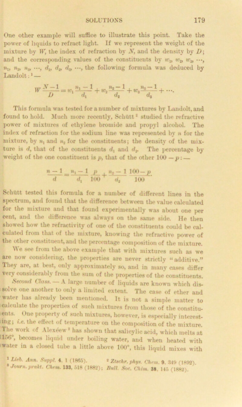 One other example will suffice to illustrate this point. Take the power of liquids to refract light. If we represent the weight of the mixture by 11' the index of refraction by A’, and the density by D; and the corresponding values of the constituents by u:*, ir„ «„ n„ /».„ •••, fllf d* dj, •••, the following formula was deduced by Landolt:1 — W X — 1 “ U = tc. — 1 . M. — 1 . (1,-1 . + if,-3- ptc, 3. --■ 4- d* d. This formula was tested for a number of mixtures by Landolt, and found to hold. Much more recently, Schtttt* studied the refractive power of mixtures of ethylene bromide and propyl alcohol. The index of refraction for the sodium line was represented by n for the mixture, by n, and «... for the constituents; the density of the mix- ture is <1, that of the constituents </, and dr The i»erceutage by weight of the one constituent is p, that of the other 100 — p:— » — 1 _ »i — 1 p . *», — 1 100 — p d d, 100+ dt 100 Schtttt tested this formula for a number of different lines in the si>ectrum, and found that the difference between the value calculated for the mixture and that found experimentally was about one per cent, and the difference was always on the same side. He then showed how the refractivity of one of the constituents could be cal- culated from that of the mixture, knowing the refractive power of the other constituent, and the percentage composition of the mixture. Me see from the above example that with mixtures such as we are now considering, the properties are never strictly «additive.” They are. at best, only approximately so, and in many cases differ very considerably from the sum of the properties of the constituents. •Second ( Inna. A large number of liquids are known which dis- solve one another to only a limited extent. The case of ether and water has already been mentioned. It is not a simple matter to calculate the properties of such mixtures from those of the constitu- ents. t)ne property of such mixtures, however, is especially interest- ing; i.e. the effect of temperature on the composition of the mixture. The work of Alexeew • has shown that salicylic acid, which melts at llr>,:°» becomes liquid under boiling water, and when heafcnl with -water in a closed tube a little above 100°, this liquid mixes with 1 IJfh. Ann. Suppl. 4. 1 (1865), a ZUchr. phy*. Cham. 9. 349 (1892) • Journ. prakt. Cham. 133. 518 (1882); Bull. Sor. Chim 38 145 (1882).