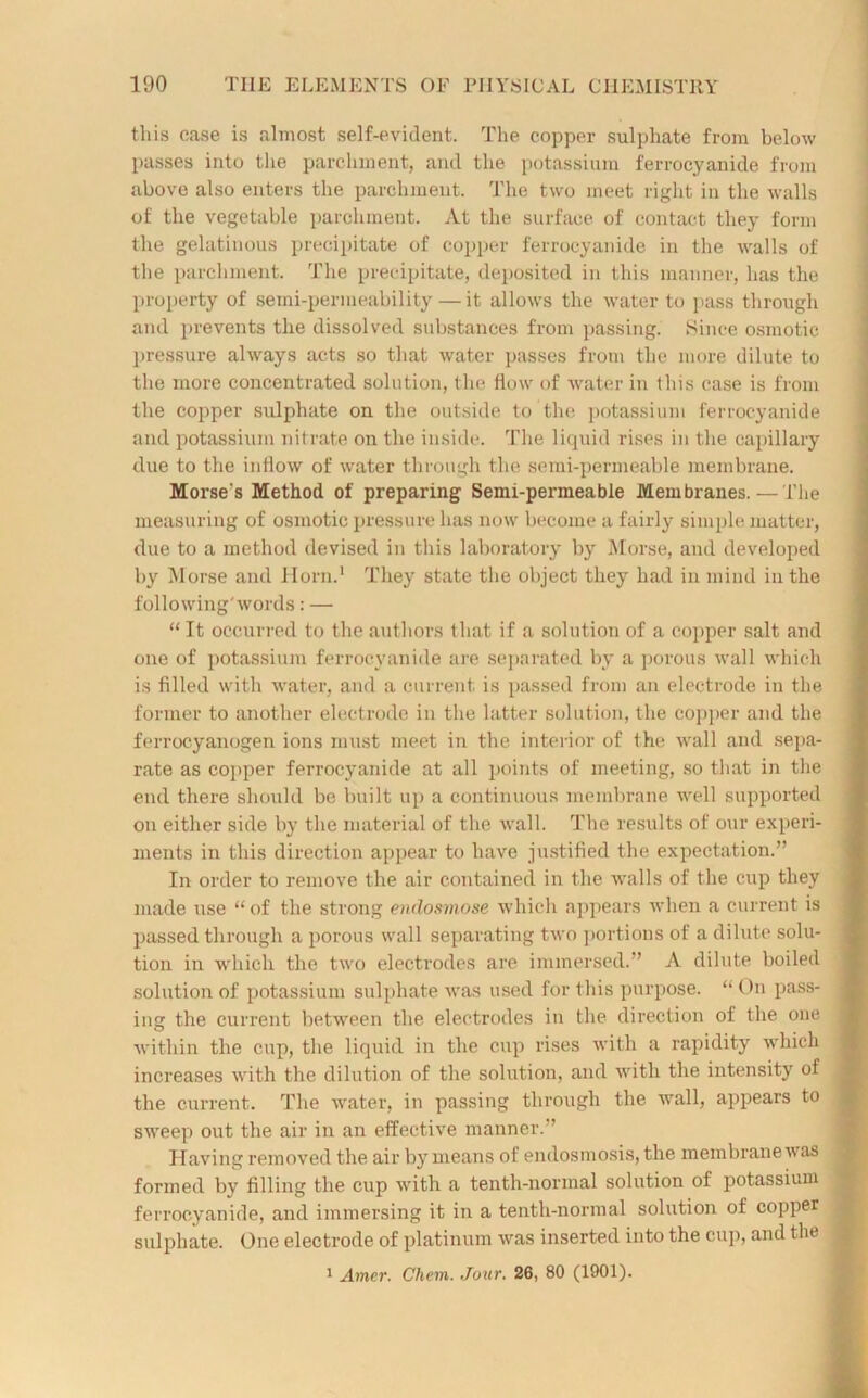 this case is almost self-evident. The copper sulphate from below passes into the parchment, and the potassium ferrocyanide from above also enters the parchment. The two meet right in the walls of the vegetable parchment. At the surface of contact they form the gelatinous precipitate of copper ferrocyanide in the walls of the parchment. The precipitate, deposited in this manner, has the property of semi-permeability — it allows the water to pass through and prevents the dissolved substances from passing. Since osmotic pressure always acts so that water passes from the more dilute to the more concentrated solution, the flow of water in this case is from the copper sulphate on the outside to the potassium ferrocyanide and potassium nitrate on the inside. The liquid rises in the capillary due to the inflow of water through the semi-permeable membrane. Morse's Method of preparing Semi-permeable Membranes. — The measuring of osmotic pressure has now become a fairly simple matter, due to a method devised in this laboratory by Morse, and develojmd by Morse and Horn.1 They state the object they had in mind in the following'words: — “ It occurred to the authors that if a solution of a copper salt and one of potassium ferrocyanide are separated by a porous wall which is filled with water, and a current is passed from an electrode in the former to another electrode in the latter solution, the copper and the ferrocyanogen ions must meet in the interior of the wall and sepa- rate as copper ferrocyanide at all points of meeting, so that in the end there should be built up a continuous membrane well supported on either side by the material of the wall. The results of our experi- ments in this direction appear to have justified the expectation.” In order to remove the air contained in the walls of the cup they made use “ of the strong enclosmose which appears when a current is passed through a porous wall separating two portions of a dilute solu- tion in which the two electrodes are immersed.” A dilute boiled solution of potassium sulphate was used for this purpose. “ On pass- < ing the current between the electrodes in the direction of the one , within the cup, the liquid in the cup rises with a rapidity which increases with the dilution of the solution, and with the intensity of the current. The water, in passing through the wall, appears to sweep out the air in an effective manner.” Having removed the air by means of endosmosis, the membrane was formed by filling the cup with a tenth-normal solution of potassium ferrocyanide, and immersing it in a tenth-normal solution of copper sulphate. One electrode of platinum was inserted into the cup, and the