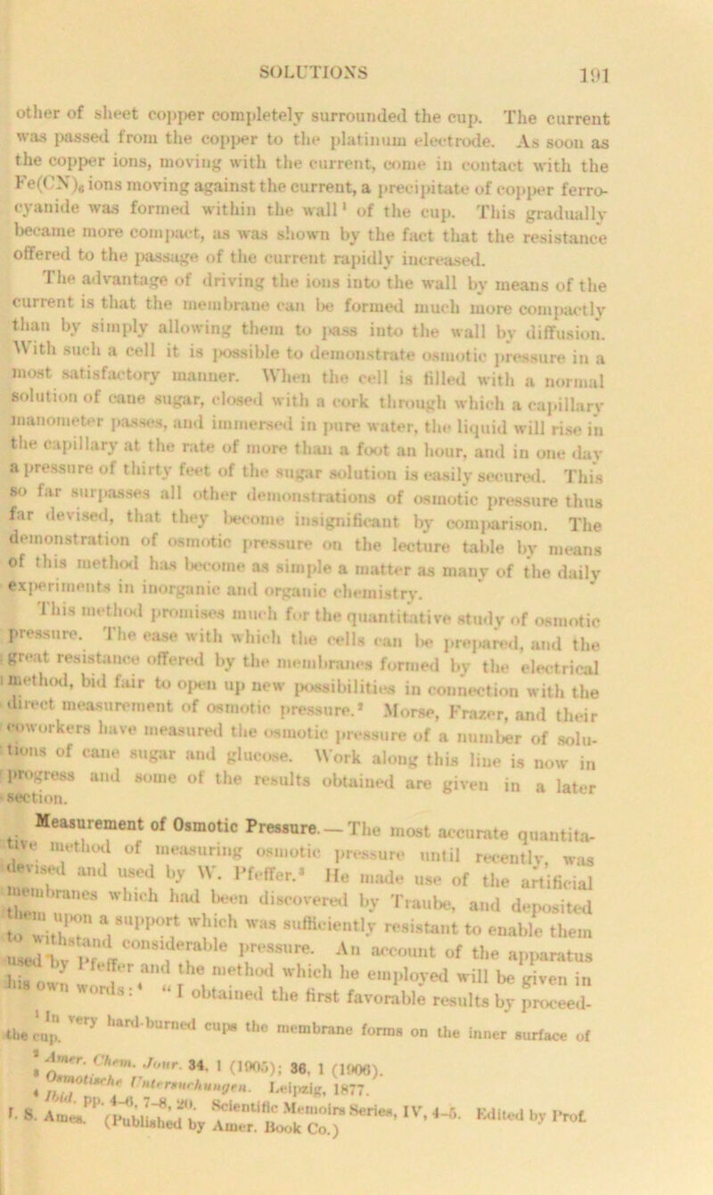other of sheet copj>er completely surrounded the cup. The current was passed from the copper to the platinum electrode. As soon as the copper ions, moving with the current, come in contact with the Fe(CN), ions moving against the current, a precipitate of copper ferro- cyanide was formed within the wall1 of the cup. This gradually beeame more compact, as was shown by the fact that the resistance offered to the passage of the current rapidly increased. The advantage of driving the ions into the wall by means of the current is that the membrane can be formed much more compactlv than by simply allowing them to pass into the wall by diffusion. AVith such a cell it is j>ossible to demonstrate osmotic pressure in a most satisfactory manner. When the cell is filled with a normal solution of cane sugar, closed with a cork through which a capillary manometer passes, and immersed in pure water, the liquid will rise in the capillary at the rate of more than a foot an hour, and in one day a pressure of thirty feet of the sugar solution is easily secured. This so far surpasses all other demonstrations of osmotic pressure tints far devised, that they become insignificant by comparison. The demonstration of osmotic pressure on the lecture table by means of tins method has become as simple a matter as many of the daily experiments in inorganic and organic chemistry. This method promises much for the quantitative study of osmotic pressure. The ease with which the cells can be prepared, and the (great resistance offered by the membranes formed by the electrical i method, bid fair to open up new possibilities in connection with the direct measurement of osmotic pressure.* Morse, Frazer, and their •workers have measured the osmotic pressure of a number of solu- 410,18 of cane 8U«ar and glucose. Work along this line is now in r progress and some of the results obtained are given in a later ■ section. Measurement of Osmotic Pressure — The most accurate quantita- We method of measuring osmotic pressure until recently, was devised and used by W. Pfeifer.* He made use of the artificial j m,ranes which had been discovered by Traube, and deposited r:r 7uppo? it* was amcieati* **** ^ used bt pTeffCOnS,fer PTe8SUre* An aCCOUnt of the apparatus * MTt>r and lhe n,ethod which he employed will be given in own words :4 “I obtained the first favorable results by proceed- ihe cop. ' ^ hanl bUn,ed CUp lhe m,‘mbrane forms on the inner surface of • n’TV h:m :Jr 34- I (1905); 36, 1 (1006). 4 ]?'] '*rh,‘ f ngm. Leipzig, 1877. r-8 aiid'by AiTrUf^k?o‘r8erie“’IV| ^ Ed,ted by ,,rot