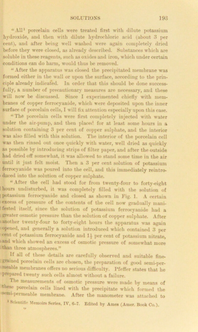 “ All1 porcelain cells were treated first with dilute potassium hydroxide, and then with dilute hydrochloric acid (about 3 per cent), and after being well washed were again completely dried before they were closed, as already described. Substances which are soluble in these reagents, such as oxides and iron, which under certain conditions can do harm, would thus be removed. “ After the apparatus was closed the precipitated membrane was formed either in the wall or uj>on the surface, according to the prin- ciple already indicated. In order that this should be done success- fully, a number of precautionary measures are necessary, and these will now be discussed. Since I experimented chiefly with mem- branes of copper ferrocyanide, which were deposited upon the inner surface of porcelain cells, I will fix attention especially upon this ease. “The porcelain cells were first completely injected with water under the air-pump, and then placed for at least some hours in a solution containing 3 i>er cent of oopper sulphate, and the interior was also filled with this solution. The interior of the porcelain cell was then rinsed out once quickly with water, well dried as quickly as possible by introducing strips of filter paper, and after the outside had dried off somewhat, it was allowed to stand some time in the air until it just felt moist. Then a 3 j>er rent solution of ]>otassium ferrocyanide was poured into the cell, and this immediately reintro- duced into the solution of copper sulphate. “ After the cell hail stood for from twenty-four to forty-eight hours undisturbed, it was completely filled with the solution of potassium ferrocyanide and closed as shown iu Fig. 1. A certain excess of pressure of the contents of the cell now gradually mani- fested itself, since the solution of potassium ferrocyanide hail a greater osmotic pressure than the solution of copper sulphate. After i another twenty-four to forty-eight hours the apparatus was again opened, and generally a solution introduced which contained 3 per cent of potassium ferrocyanide and 1 \ per cent of potassium nitrate, and which showed an excess of osmotic pressure of somewhat more than three atmospheres.” If all of these details are carefully observed and suitable fine- grained porcelain cells are chosen, the preparation of good semi-per- meable membranes offers no serious difficulty. Pfeffer states that he prepared twenty such cells almost without a failure. The measurements of osmotic pressure were made by means of these porcelain cells lined with the precipitate which formed the semi-permeable membrane. After the manometer was attached to 1 Scientific Memoirs Series, IV, 0-7. Edited by Ainee (Auier. Book Co.).