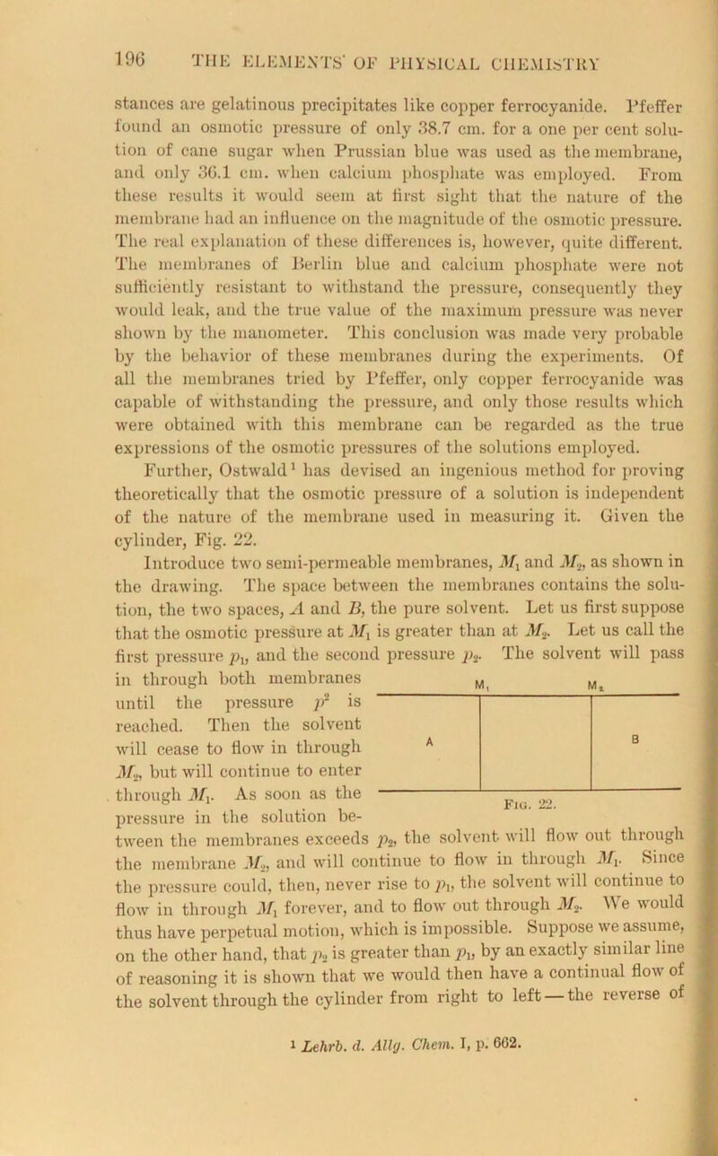 stances are gelatinous precipitates like copper ferrocyanide. Pfeffer found an osmotic pressure of only 38.7 cm. for a one per cent solu- tion of cane sugar when Prussian blue was used as the membrane, and only 3G.1 cm. when calcium phosphate was employed. From these results it would seem at first sight that the nature of the membrane had an influence on the magnitude of the osmotic pressure. The real explanation of these differences is, however, quite different. The membranes of Berlin blue and calcium phosphate were not sufficiently resistant to withstand the pressure, consequently they would leak, and the true value of the maximum pressure was never shown by the manometer. This conclusion was made very probable by the behavior of these membranes during the experiments. Of all the membranes tried by Pfeffer, only copper ferrocyanide was capable of withstanding the pressure, and only those results which were obtained with this membrane can be regarded as the true expressions of the osmotic pressures of the solutions employed. Further, Ostwald1 has devised an ingenious method for proving theoretically that the osmotic pressure of a solution is independent of the nature of the membrane used in measuring it. Given the M, cylinder, Fig. 22. Introduce two semi-permeable membranes, My and Mt, as shown in the drawing. The space between the membranes contains the solu- tion, the two spaces, A and B, the pure solvent. Let us first suppose that the osmotic pressure at My is greater than at M2. Let us call the first pressure pu and the second pressure p2. The solvent will pass in through both membranes until the pressure p2 is reached. Then the solvent will cease to flow in through A M2, but will continue to enter through My. As soon as the pressure in the solution be- tween the membranes exceeds pa, the solvent will flow out through the membrane and will continue to flow in through My. Since the pressure could, then, never rise to p\, the solvent will continue to flow in through My forever, and to flow out through M* We would thus have perpetual motion, which is impossible. Suppose we assume, on the other hand, that p2 is greater than p2, by an exactly similar line of reasoning it is shown that we would then have a continual flow of the solvent through the cylinder from right to left the reverse of Fiu. 22. 1 Lehrb. d. Ally. Chem. I, p. 602.