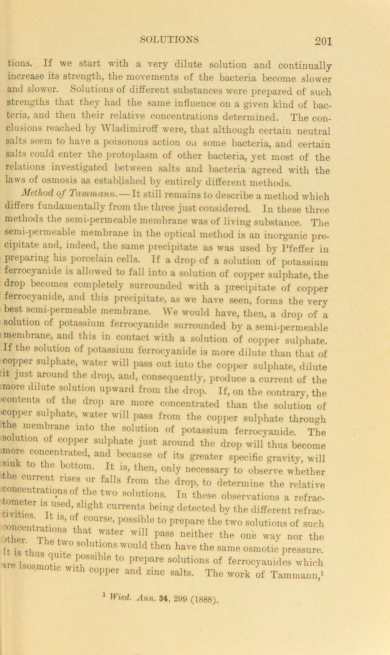 tions. If we start with a very dilute solution and continually increase its strength, the movements of the bacteria become slower and slower. Solutions of different substances were prepared of such strengths that they had the same influence on a given kind of bac- teria, ami then their relative concentrations determined. The con- clusions reached by Wladimiroff were, that although certain neutral salts seem to have a poisonous action on some bacteria, and certain salts could enter the protoplasm of other bacteria, yet most of the relations investigated l>etween salts and bacteria agreed with the laws of osmosis as established by entirely different methods. Method of Tammann. — It still remains to describe a method which differs fundamentally from the three just considered. In these three methods the semi-permeable membrane was of living substance. The semi-permeable membrane in the optical method is an inorganic pre- cipitate and, indeed, the same precipitate as was used by Pfeffer in Preparing his porcelain cells. If a drop of a solution of iiotassium ferrocjanide is allowed to fall into a solution of copper sulphate, the drop becomes completely surrounded with a precipitate of eopjier ferrocvanide, and this precipitate, as wre have seen, forms the very best semi-permeable membrane. We would have, then, a drop of 'a solution of potassium ferrocyanide surrounded by a aemi-penneable 1 membrane, and this in contact with a solution of eop,>er sulphate. If the solution of potassium ferrocy anide is more dilute than that of copper sulphate, water will pass out into the copper sulphate, dilute tit just around the drop, anil, consequently, produce a current of the more dilute solution upward from the drop. If, on the contrary, the contents of the drop are more concentrated than the solution of copj>er sulphate, water will pass from the copper sulphate through the membrane into the solution of potassium ferrocyanide. The solution of copper sulphate just around the drop will thus become more conoentr^ed, and because of its greater specific gravity, will ' . ° ie / tom- lfc «8, then, only necessary to observe whether conIT? nSec fallS fr°m tHe dr°P’ Ermine relative eventrations of the two solutions. In these observations a refrac- tivitic? 18 USed’ 8hght c«^nts being detected by the different refrac- Jf W’ °!C0Urse’ P°S8ible Prepare the two solutions of such )ther TheT ^ Water wil1 l)ass neither the one way nor the It is thus iT8 W°Uld th6n haVe the Same osraotic Pressure, tre isosmotic wiH>SSl 01 prepare solutions of ferrocyanides which »th copper and zinc salts. The work of Tammann/ 1 Wied. Ann. 34. 2119 (1888).