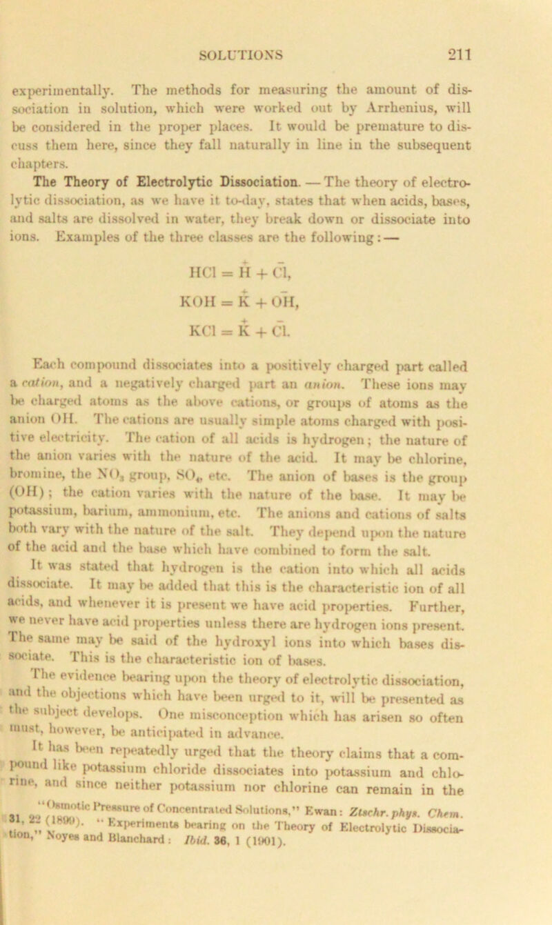 experimentally. The methods for measuring the amount of dis- sociation in solution, which were worked out by Arrhenius, will be considered in the proper places. It would be premature to dis- cuss them here, since they fall naturally in line in the subsequent chapters. The Theory of Electrolytic Dissociation. — The theory of electro- lytic dissociation, as we have it to-day, states that when acids, bases, and salts are dissolved in water, they break down or dissociate into ions. Examples of the three classes are the following: — HC1 = H + Cl, KOH = K+ OH, KC1 = K + CL Each compound dissociates into a positively charged part called a cation, and a negatively charged part an anion. These ions may l>e charged atoms as the above cations, or groups of atoms as the anion OH. 1 he cations are usually simple atoms charged with jxisi- tive electricity. The cation of all acids is hydrogen; the nature of the anion varies with the nature of the acid It may be chlorine, bromine, the NO, group, SO«, etc. The anion of bases is the group (OH); the cation varies with the nature of the liase. It may be potassium, barium, ammonium, etc. The anions and cations of salts both vary with the nature of the salt. They depend upon the nature of the acid and the base which have combined to form the salt. It was stated that hydrogen is the cation into which all acids dissociate. It may be added that this is the characteristic ion of all acids, and whenever it is present we have acid properties. Further, we never have acid properties unless there are hydrogen ions present. The same may be said of the hydroxyl ions into which bases dis- sociate. This is the cliaraeteristic ion of bases. The evidence bearing upon the theory of electrolytic dissociation, and the objections which have been urged to it, will be presented as the subject develops. One misconception which has arisen so often must, however, be anticipated in advance. It has been repeatedly urged that the theory claims that a com- pound like potassium chloride dissociates into potassium and chlo- rine, and since neither potassium nor chlorine can remain in the si 9“ ! iv'im >liC *>reK8,,re of Concentrated Solutions,” F.wan: Zt*chr.phy». Chtm. , ’ „ Experiments bearing on the Theory of Electrolytic Diaaocia- tion, Noyea and Blanchard: Ibid. 36, 1 (1001).