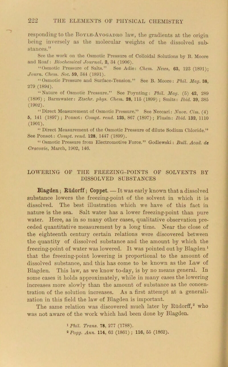 responding to the Boyle-Avogadro law, the gradients at the origin being inversely as the molecular weights of the dissolved sub- stances.” See the work on the Osmotic Pressure of Colloidal Solutions by B. Moore and Roaf: Biochemical Journal, 2, 34 (1900). “Osmotic Pressure of Salts.” See Adie: Chem. News, 63, 123 (1891); Journ. Chem. Soc. 59, 344 (1891). “Osmotic Pressure and Surface-Tension.” See B. Moore: Phil. May. 38, 279 (1894). “ Nature of Osmotic Pressure.” See Poynting: Phil. Mag. (5) 42, 289 (1890) ; Barmwater: Ztschr. phys. Chem. 28, 115 (1899); Sinits: Ibid. 39, 385 (1902). “Direct Measurement of Osmotic Pressure.” See Neccari: Nuov. Cim. (4) 5, 141 (1897); Ponsot: Compt. rend. 125, 807 (1897); Flusin: Ibid. 132, 1110 (1901). “ Direct Measurement of the Osmotic Pressure of dilute Sodium Chloride.” See Ponsot: Compt. rend. 128, 1447 (1899). “ Osmotic Pressure from Electromotive Force.” Godlewski: Bull. Acad, de Cracovie, March, 1902, 140. LOWERING OF TIIE FREEZING-POINTS OF SOLVENTS BY DISSOLVED SUBSTANCES Blagden; Riidorff; Coppet. — It was early known that a dissolved substance lowers the freezing-point of the solvent in which it is dissolved. The best illustration which we have of this fact in nature is the sea. Salt water has a lower freezing-point than pure water. Here, as in so many other cases, qualitative observation pre- ceded quantitative measurement by a long time. Near the close of the eighteenth century certain relations were discovered between the quantity of dissolved substance and the amount by which the freezing-point of water was lowered. It was pointed out by Blagdeu1 that the freezing-point lowering is proportional to the amount of dissolved substance, and this has come to be known as the Law of Blagden. This law, as we know to-day, is by no means general. In some cases it holds approximately, while in many cases the lowering increases more slowly than the amount of substance as the concen- tration of the solution increases. As a first attempt at a generali- zation in this field the law of Blagden is important. The same relation was discovered much later by Riidorff,2 who was uot aware of the work which had been done by Blagden. 1 Phil. Trans. 78, 277 (1788). *Pogg. Ann. 114, 63 (1801) ; 116, 65 (1862).