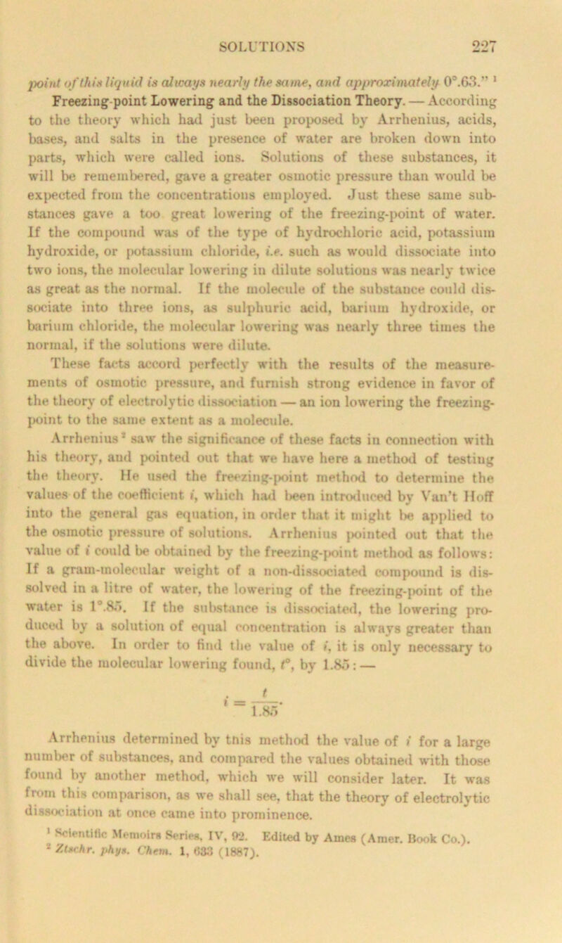 point of thin liquid is always nearly the same, and approximately 0°.63.” 1 Freezing point Lowering and the Dissociation Theory. — According to the theory which had just been proposed by Arrhenius, acids, bases, and salts in the presence of water are broken down into parts, which were called ions. Solutions of these substances, it will be remembered, gave a greater osmotic pressure than would be exacted from the concentrations employed. Just these same sub- stances gave a too great lowering of the freezing-point of water. If the compound was of the type of hydrochloric acid, potassium hydroxide, or potassium chloride, i.e. such as would dissociate into two ions, the molecular lowering in dilute solutions was nearly twice as great as the normal. If the molecule of the substance could dis- sociate into three ions, as sulphuric acid, barium hydroxide, or barium chloride, the molecular lowering was nearly three times the normal, if the solutions were dilute. These facts accord perfectly with the results of the measure- ments of osmotic pressure, and furnish strong evidence in favor of the theory of electrolytic dissociation — an ion lowering the freezing- point to the same extent as a molecule. Arrhenius* saw the significance of these facts in connection with his theory, and pointed out that we have here a method of testing the theory, lie used the freezing-j>oint method to determine the values of the coefficient i, which had been introduced by Van’t Hoff into the general gas equation, in order that it might l>e applied to the osmotic pressure of solutions. Arrhenius |>ointed out that the value of i could be obtained by the freezing-point method as follows: If a gram-molecular weight of a non-dissociated compound is dis- solved in a litre of water, the lowering of the freezing-|>oint of the water is l°.8o. If the substance is dissociated, the lowering pro- duced by a solution of equal concentration is always greater than the above. In order to find the value of i, it is only necessary to divide the molecular lowering found, t°, by 1.85: — t 1 ~ T85 Arrhenius determined by tnis method the value of i for a large number of substances, and compared the values obtained with those found by another method, which we will consider later. It was from this comparison, as we shall see, that the theory of electrolytic dissociation at once came into prominence. 1 Sclentiflc Memoirs Series. IV, f>2. Edited by Ames (Amer. Book Co.).