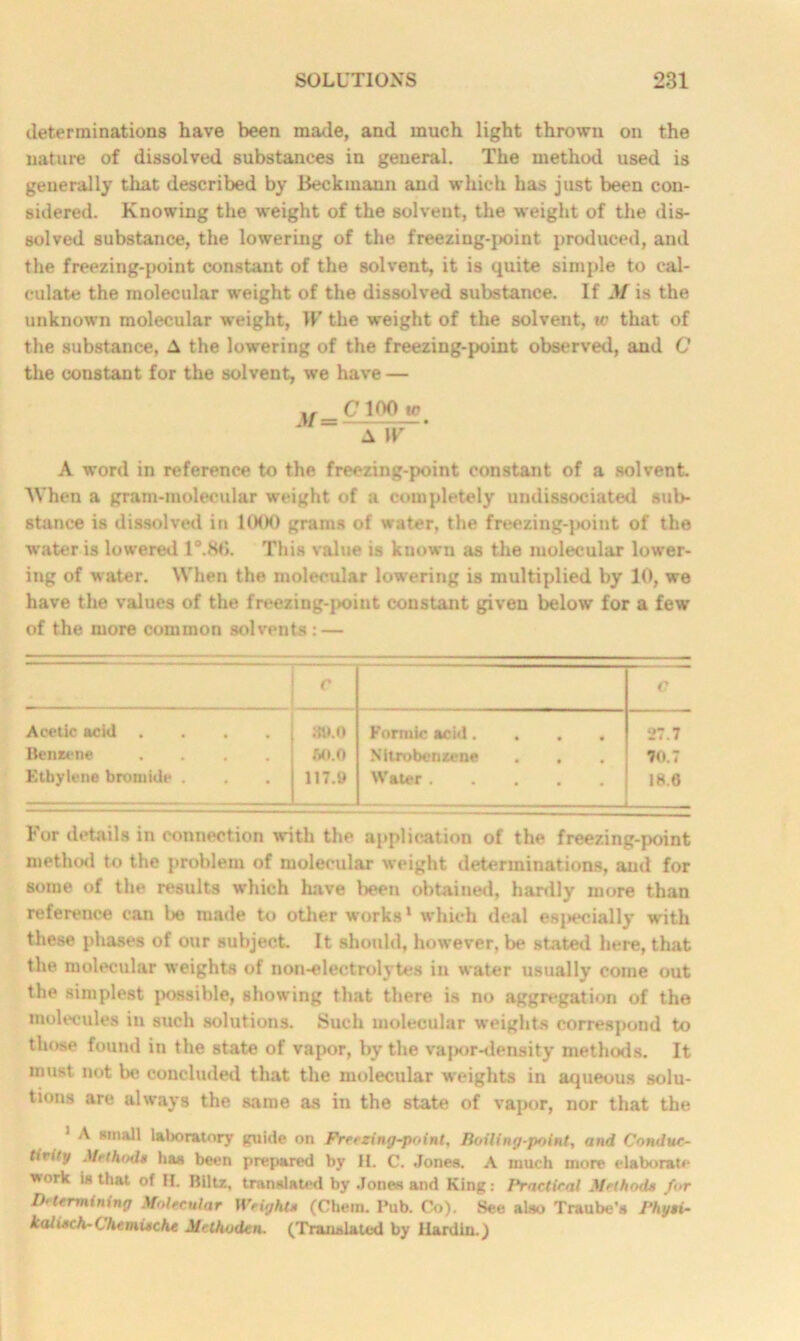 determinations have been made, and much light thrown on the nature of dissolved substances in general. The method used is generally that described by Beckmann and which has just been con- sidered. Knowing the weight of the solvent, the weight of the dis- solved substance, the lowering of the freezing-]>oint produced, and the freezing-point constant of the solvent, it is quite simple to cal- culate the molecular weight of the dissolved substance. If M is the unknown molecular weight, IF the weight of the solvent, w that of the substance, A the lowering of the freezing-point observed, and C the constant for the solvent, we have — xf C 100 tr A W A word in reference to the freezing-point constant of a solvent When a gram-molecular weight of a completely undissociated sub- stance is dissolved in 1000 grams of water, the freezing-point of the water is lowered 1°.86. This value is known as the molecular lower- ing of water. When the molecular lowering is multiplied by 10, we have the values of the freezing-point constant given below for a few of the more common solvents : — r C Acetic acid .... 80.0 Formic acid.... 27.7 Benzene .... 60.0 Nitrobenzene . . Y0.7 Ethylene bromide . 117.9 Water 18.6 L—. For details in connection with the application of the freezing-point method to the problem of molecular weight determinations, and for some of the results which have been obtained, hardly more than reference can be made to other works1 which deal esj>ecially with these phases of our subject. It should, however, be stated here, that the molecular weights of non-electrolytes in water usually come out the simplest possible, showing that there is no aggregation of the molecules in such solutions. Such molecular weights correspond to those found in the state of vapor, by the vapor-density methods. It must not be concluded that the molecular weights in aqueous solu- tions are always the same as in the state of vapor, nor that the 1 A small laboratory guide on Freezing-point, Boiling-point, and Conduc- tivity Method* has been prepared by H. C. Jones. A much more elaborate work is that of II. Blitz, translated by Jones and King: I'ractical Method* for Determining Molecular Weight* (Chem. Pub. Co). See also Traube's Fhyti- kaU*ch-Chemieche Methoden. (Translated by Hardin.)
