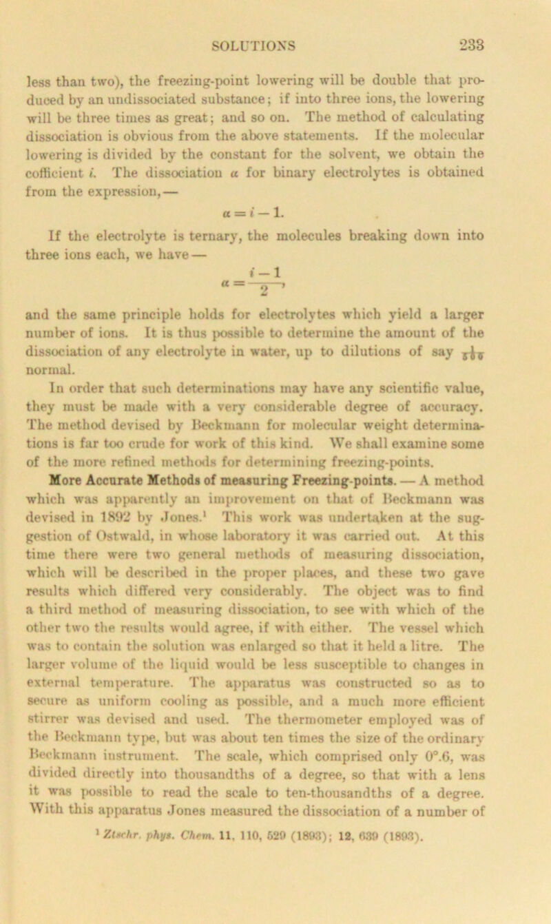 less than two), the freezing-point lowering will be double that pro- duced by an undissociated substance; if into three ions, the lowering will be three times as great; and so on. The method of calculating dissociation is obvious from the above statements. If the molecular lowering is divided by the constant for the solvent, we obtain the cofficient i. The dissociation a for binary electrolytes is obtained from the expression,— a =s i — 1. If the electrolyte is ternary, the molecules breaking down into three ions each, we have — »-l a=B 2 * and the same principle holds for electrolytes which yield a larger number of ions. It is thus possible to determine the amount of the dissociation of any electrolyte in water, up to dilutions of say normal. In order that such determinations may have any scientific value, they must be made with a very considerable degree of accuracy. The method devised by Beckmann for molecular weight determina- tions is far too crude for work of this kind. We shall examine some of the more refined methods for determining freezing-points. More Accurate Methods of measuring Freezing-points. — A method which was apparently an improvement on that of Beckmann was devised in 1892 by Jones.1 This work was undertaken at the sug- gestion of Ostwahl, in whose laboratory it was carried out. At this time there were two general methods of measuring dissociation, which will be described in the proper places, and these two gave results which differed very considerably. The object was to find a third method of measuring dissociation, to see with which of the other two the results would agree, if with either. The vessel which was to contain the solution was enlarged so that it held a litre. The larger volume of the liquid would be less susceptible to changes in external temj>eniturc. The apparatus was constructed so as to secure as uniform cooling as possible, and a much more efficient stirrer was devised and used. The thermometer employed was of the Beckmann type, but wras about ten times the size of the ordinary Beckmann instrument. The scale, which comprised only 0°.6, was divided directly into thousandths of a degree, so that with a lens it was possible to read the scale to ten-thousandths of a degree. With this apparatus Jones measured the dissociation of a number of